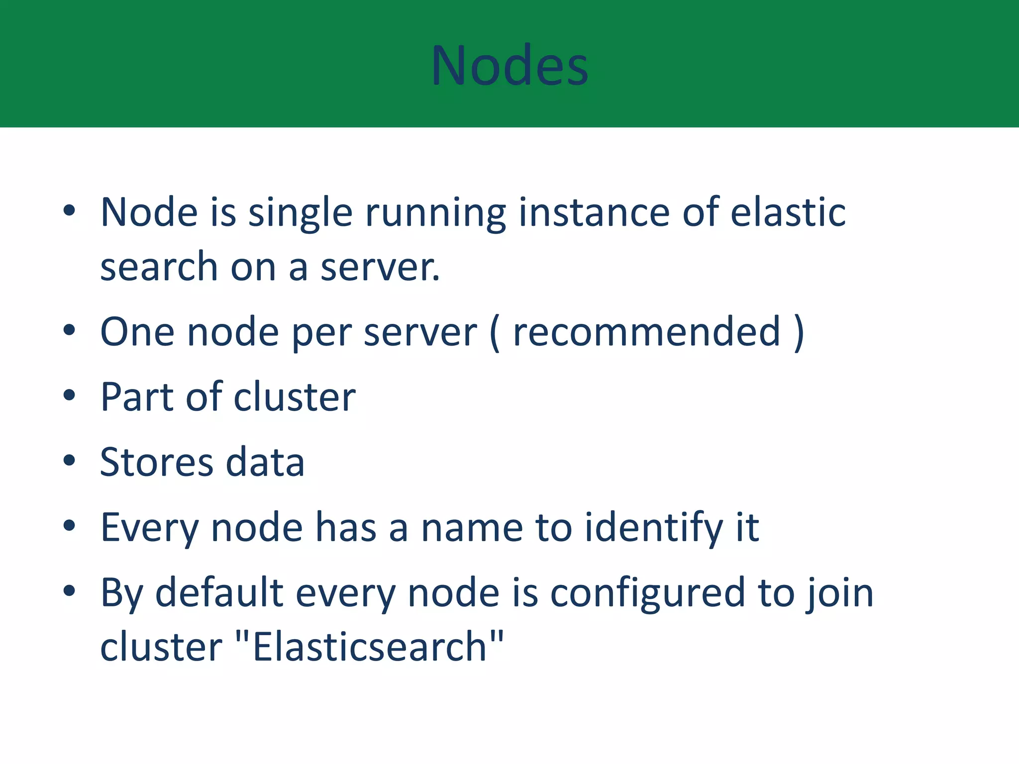 Nodes
• Node is single running instance of elastic
search on a server.
• One node per server ( recommended )
• Part of cluster
• Stores data
• Every node has a name to identify it
• By default every node is configured to join
cluster "Elasticsearch"
 