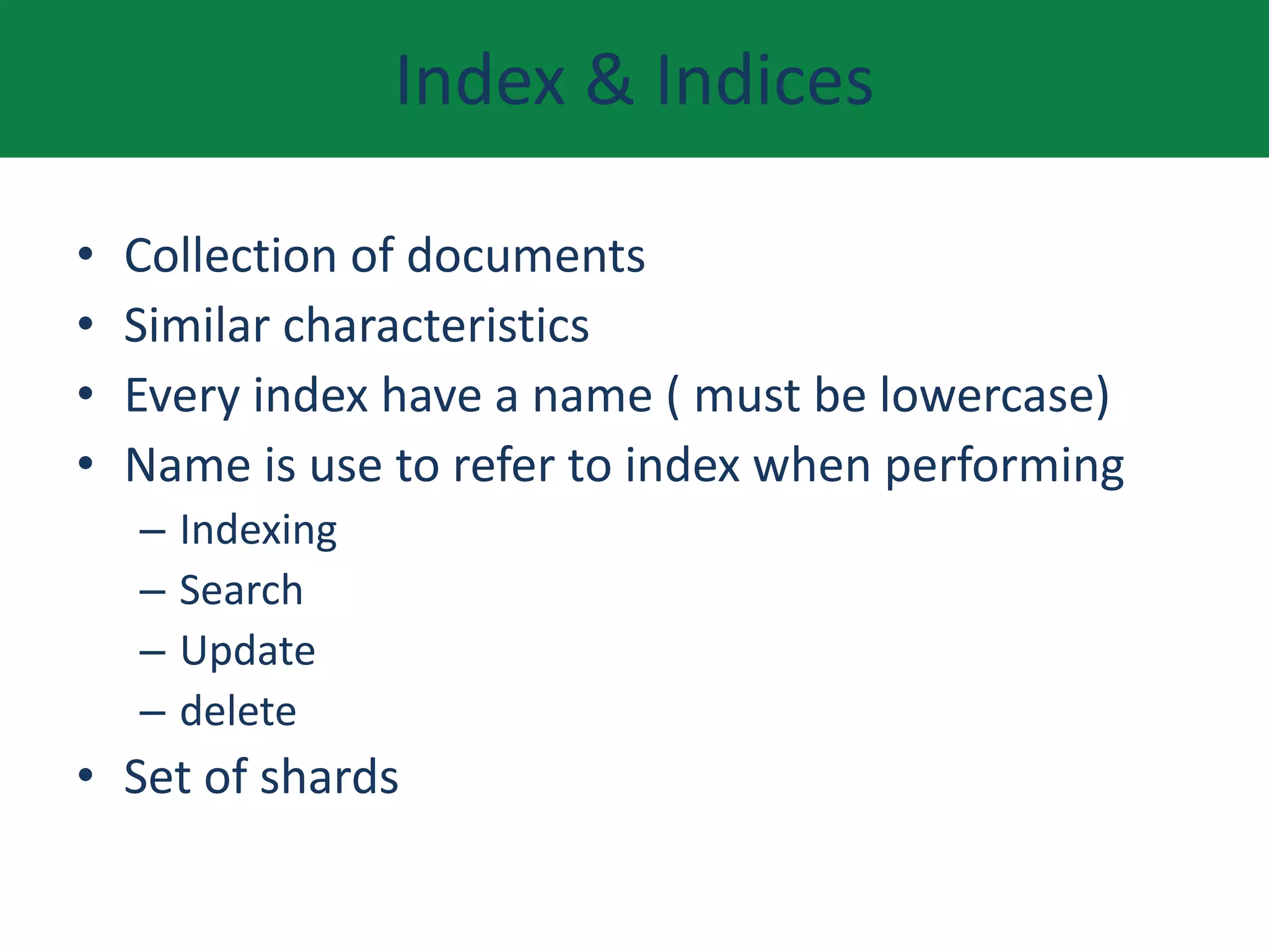 Index & Indices
• Collection of documents
• Similar characteristics
• Every index have a name ( must be lowercase)
• Name is use to refer to index when performing
– Indexing
– Search
– Update
– delete
• Set of shards
 