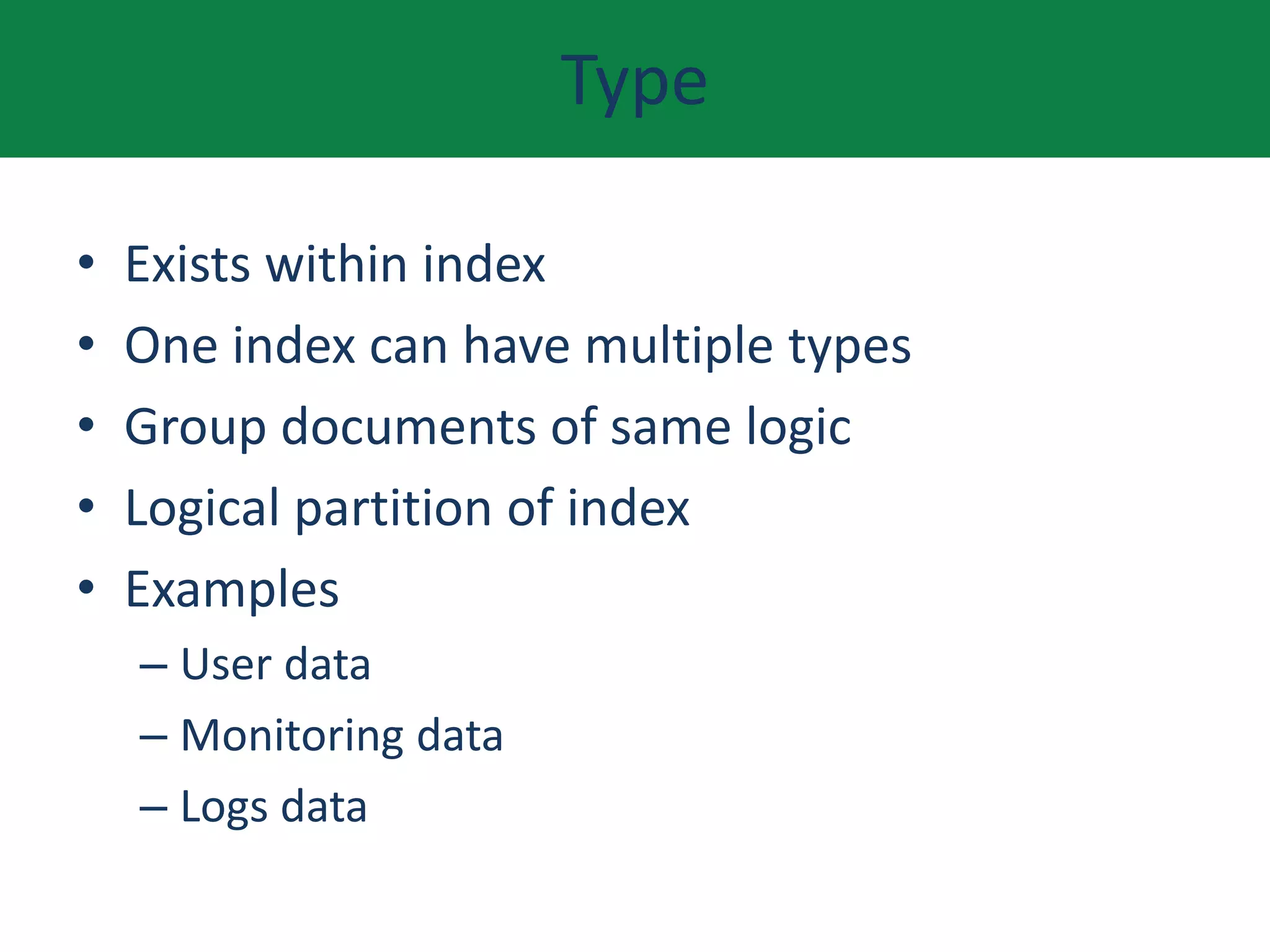 Type
• Exists within index
• One index can have multiple types
• Group documents of same logic
• Logical partition of index
• Examples
– User data
– Monitoring data
– Logs data
 