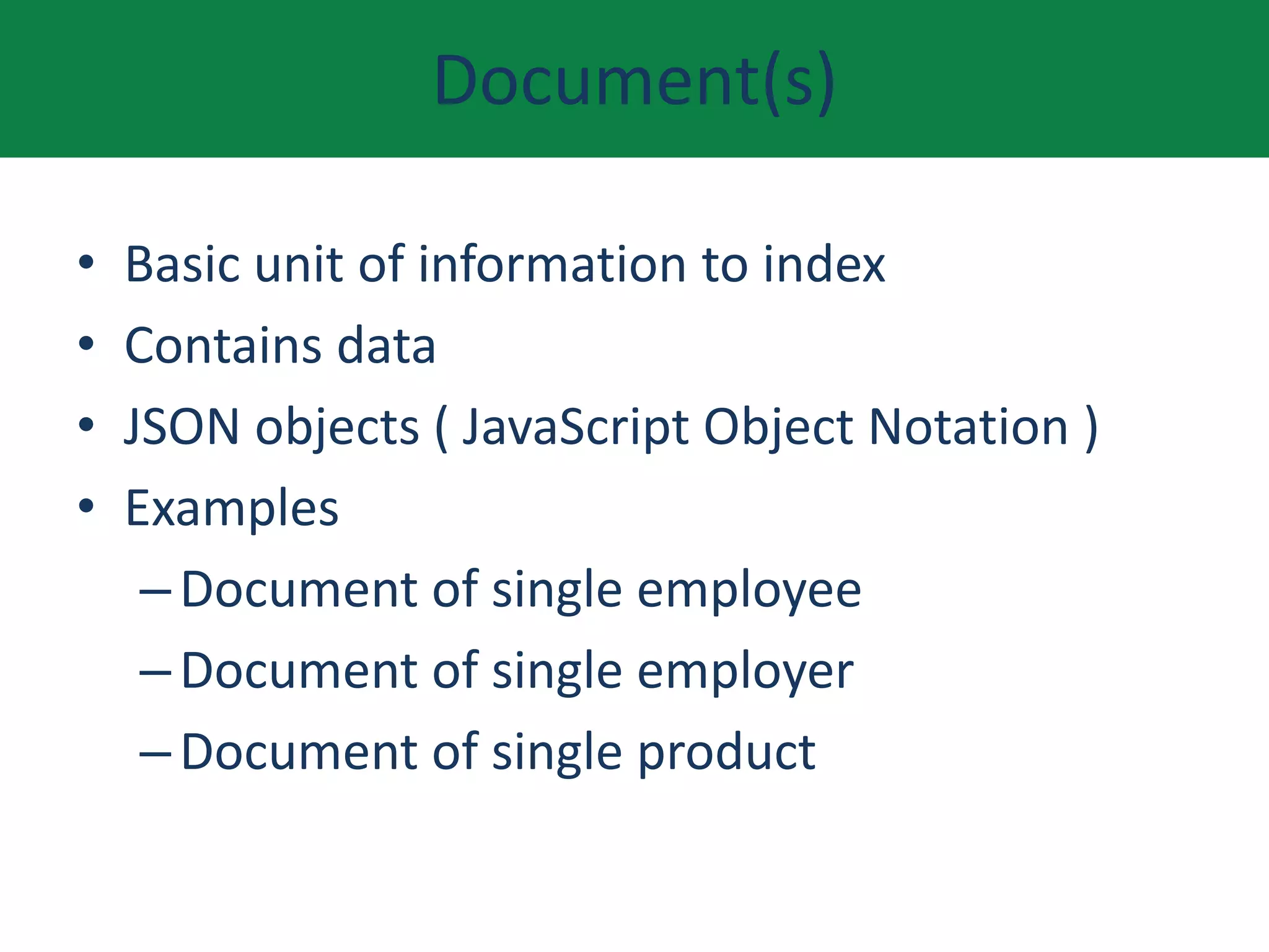 Document(s)
• Basic unit of information to index
• Contains data
• JSON objects ( JavaScript Object Notation )
• Examples
–Document of single employee
–Document of single employer
–Document of single product
 