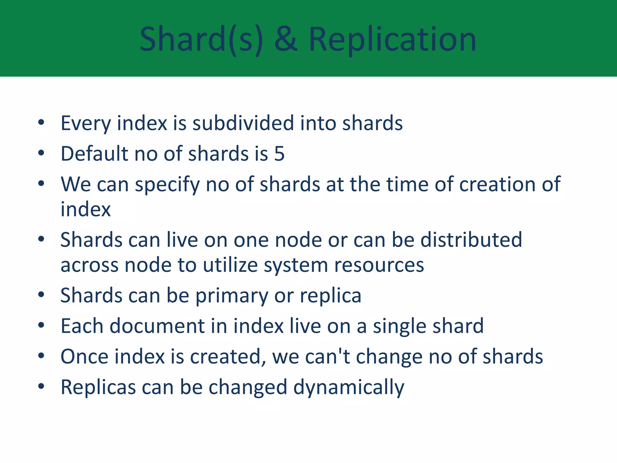 Shard(s) & Replication
• Every index is subdivided into shards
• Default no of shards is 5
• We can specify no of shards at the time of creation of
index
• Shards can live on one node or can be distributed
across node to utilize system resources
• Shards can be primary or replica
• Each document in index live on a single shard
• Once index is created, we can't change no of shards
• Replicas can be changed dynamically
 