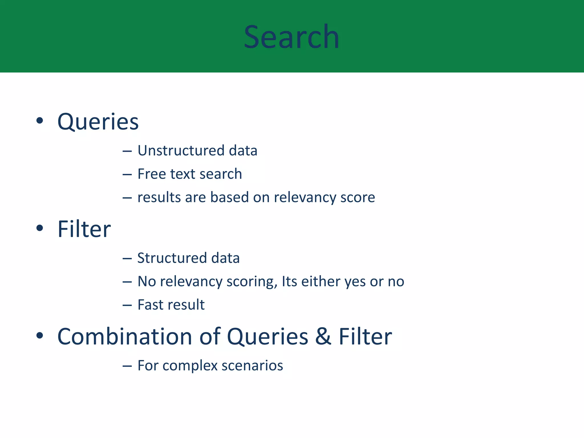 Search
• Queries
– Unstructured data
– Free text search
– results are based on relevancy score
• Filter
– Structured data
– No relevancy scoring, Its either yes or no
– Fast result
• Combination of Queries & Filter
– For complex scenarios
 