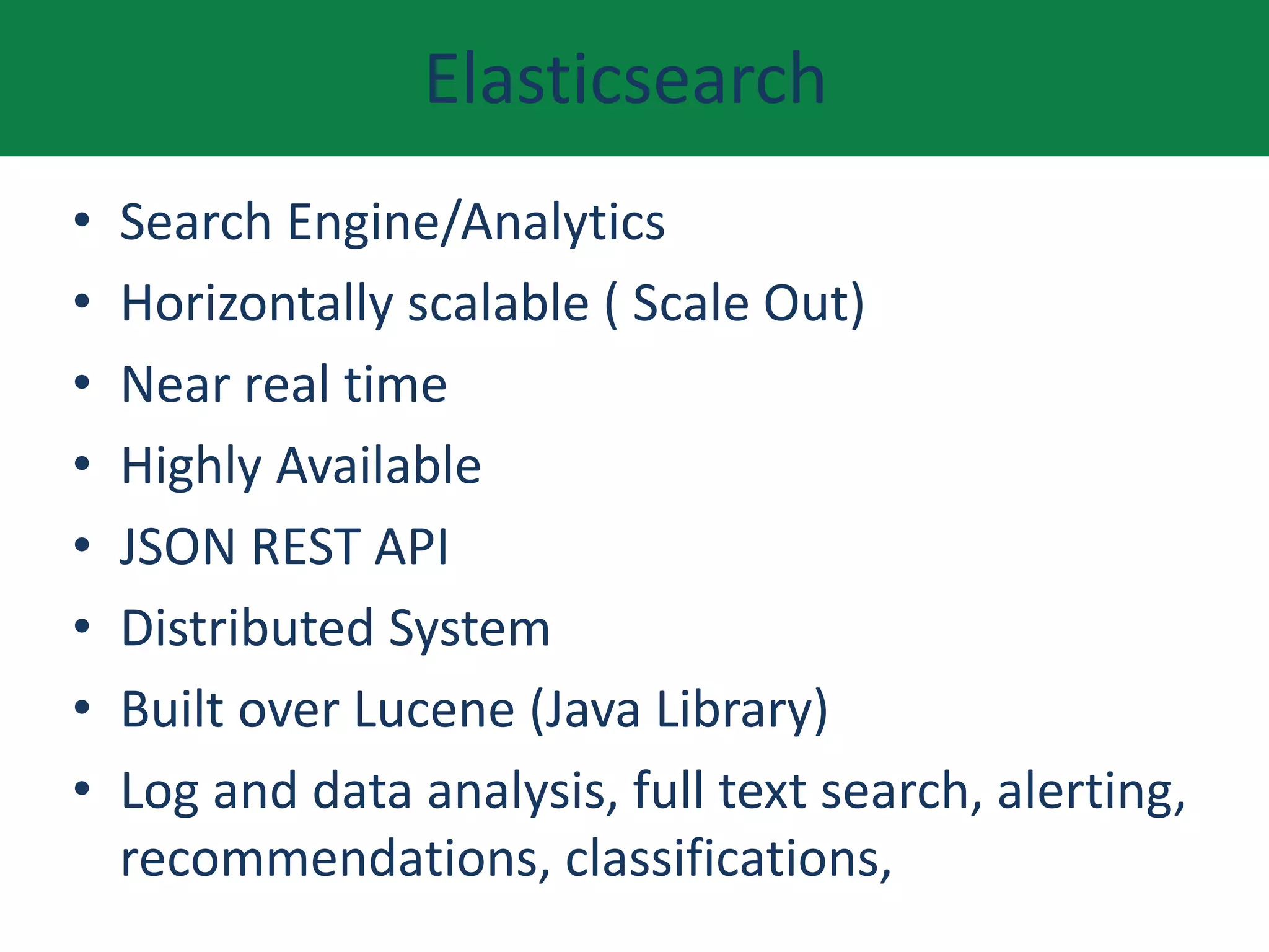 Elasticsearch
• Search Engine/Analytics
• Horizontally scalable ( Scale Out)
• Near real time
• Highly Available
• JSON REST API
• Distributed System
• Built over Lucene (Java Library)
• Log and data analysis, full text search, alerting,
recommendations, classifications,
 