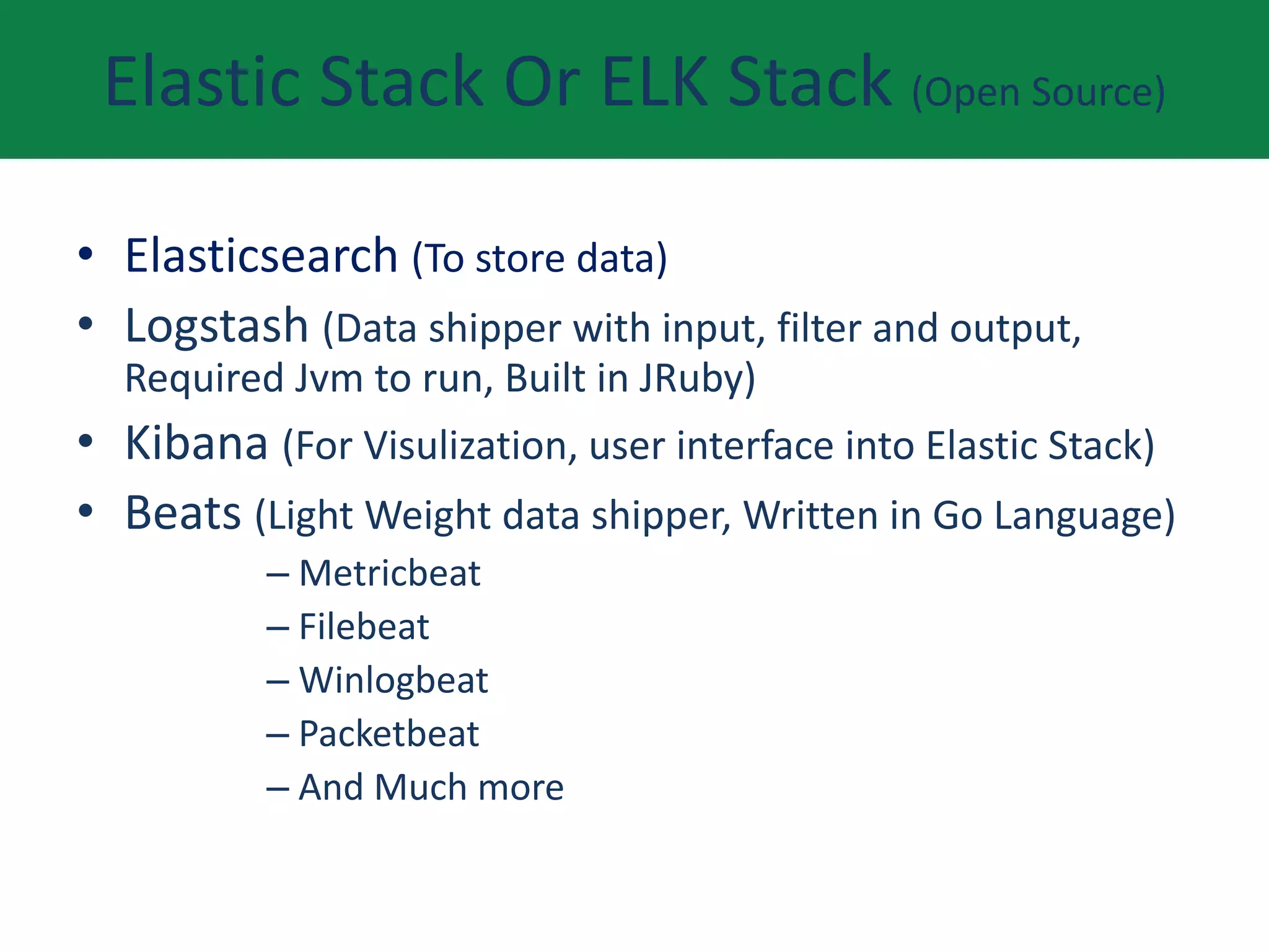 Elastic Stack Or ELK Stack (Open Source)
• Elasticsearch (To store data)
• Logstash (Data shipper with input, filter and output,
Required Jvm to run, Built in JRuby)
• Kibana (For Visulization, user interface into Elastic Stack)
• Beats (Light Weight data shipper, Written in Go Language)
– Metricbeat
– Filebeat
– Winlogbeat
– Packetbeat
– And Much more
 