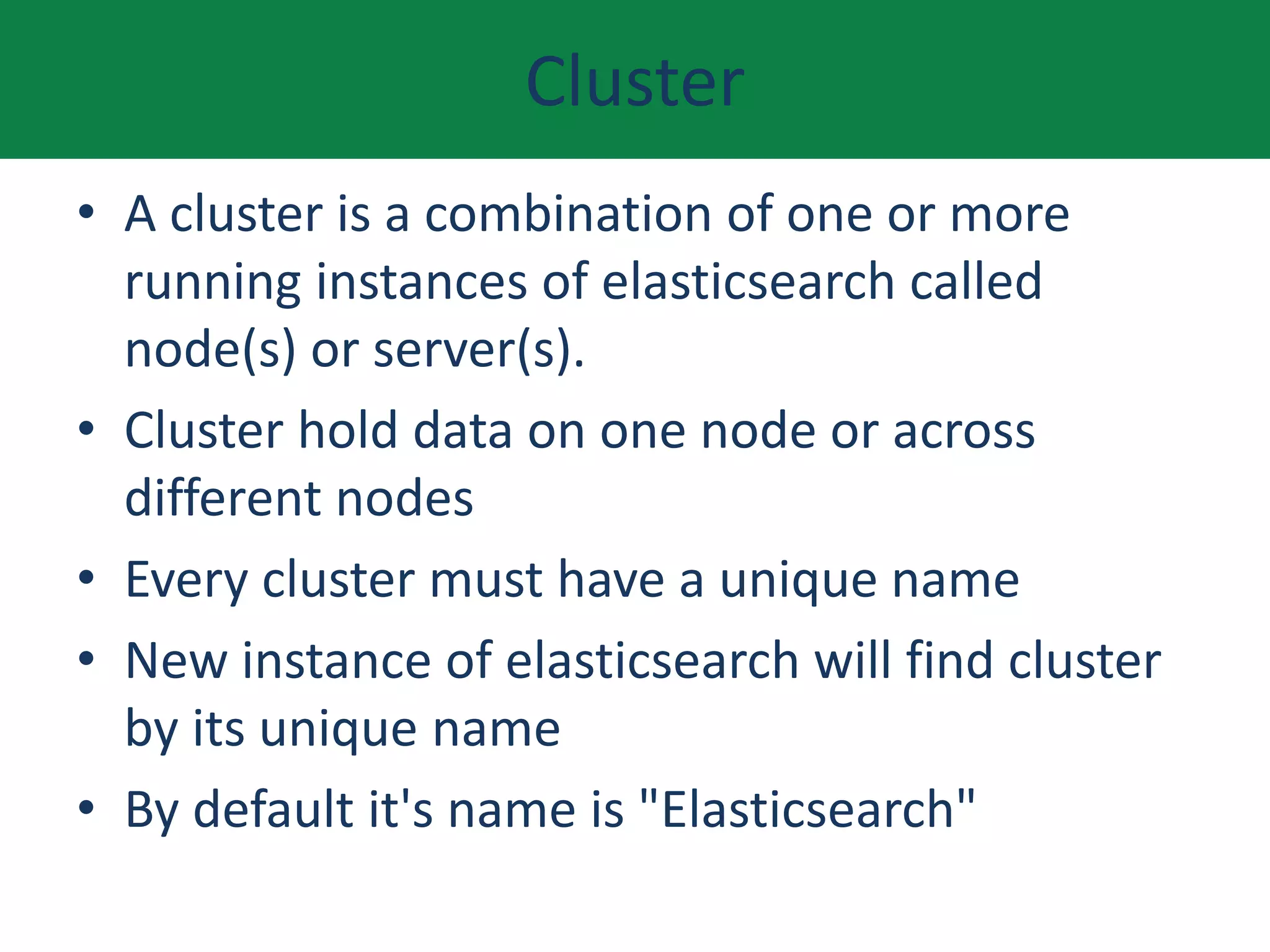 Cluster
• A cluster is a combination of one or more
running instances of elasticsearch called
node(s) or server(s).
• Cluster hold data on one node or across
different nodes
• Every cluster must have a unique name
• New instance of elasticsearch will find cluster
by its unique name
• By default it's name is "Elasticsearch"
 