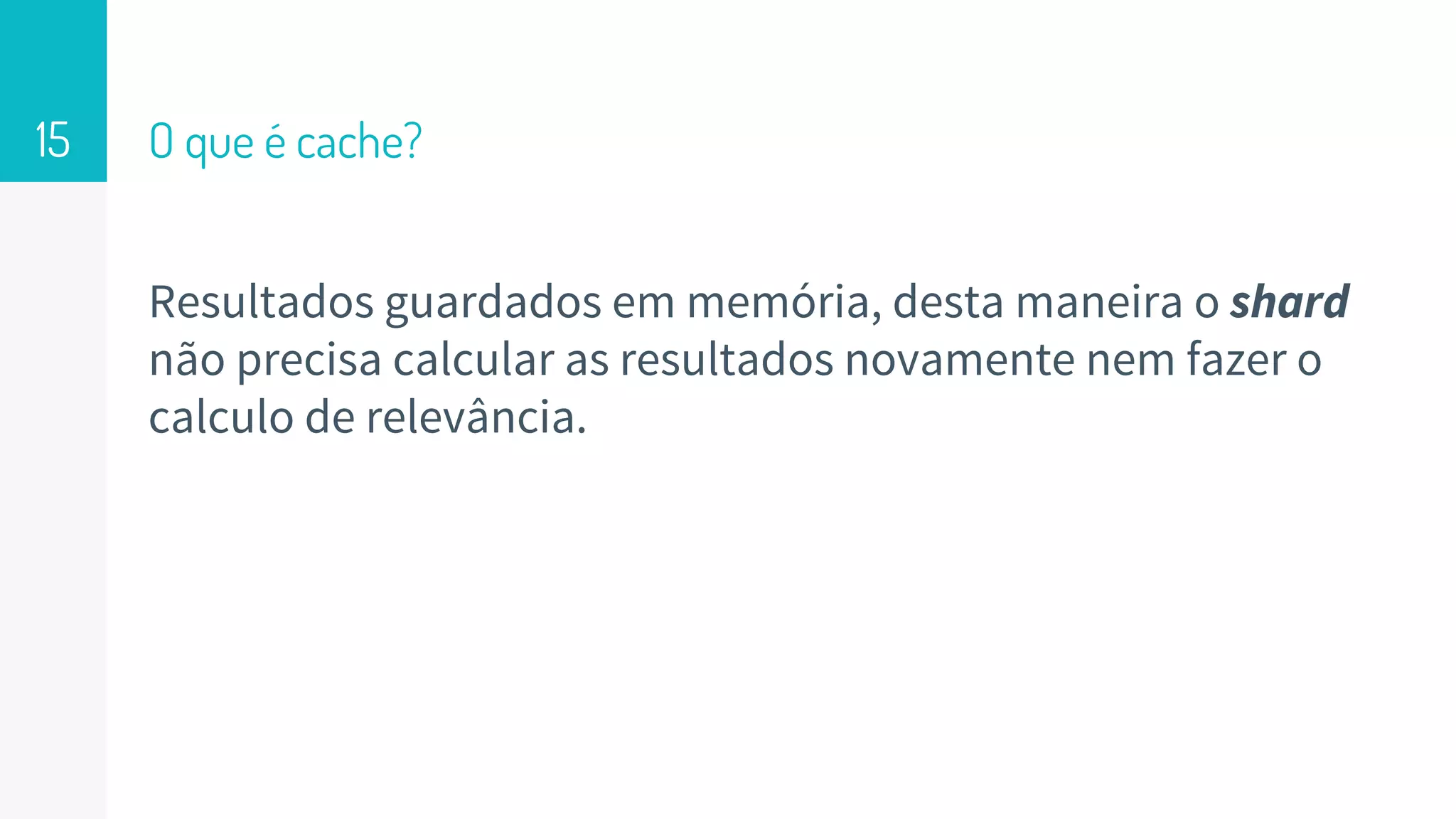 O que é cache?
Resultados guardados em memória, desta maneira o shard
não precisa calcular as resultados novamente nem fazer o
calculo de relevância.
15
 