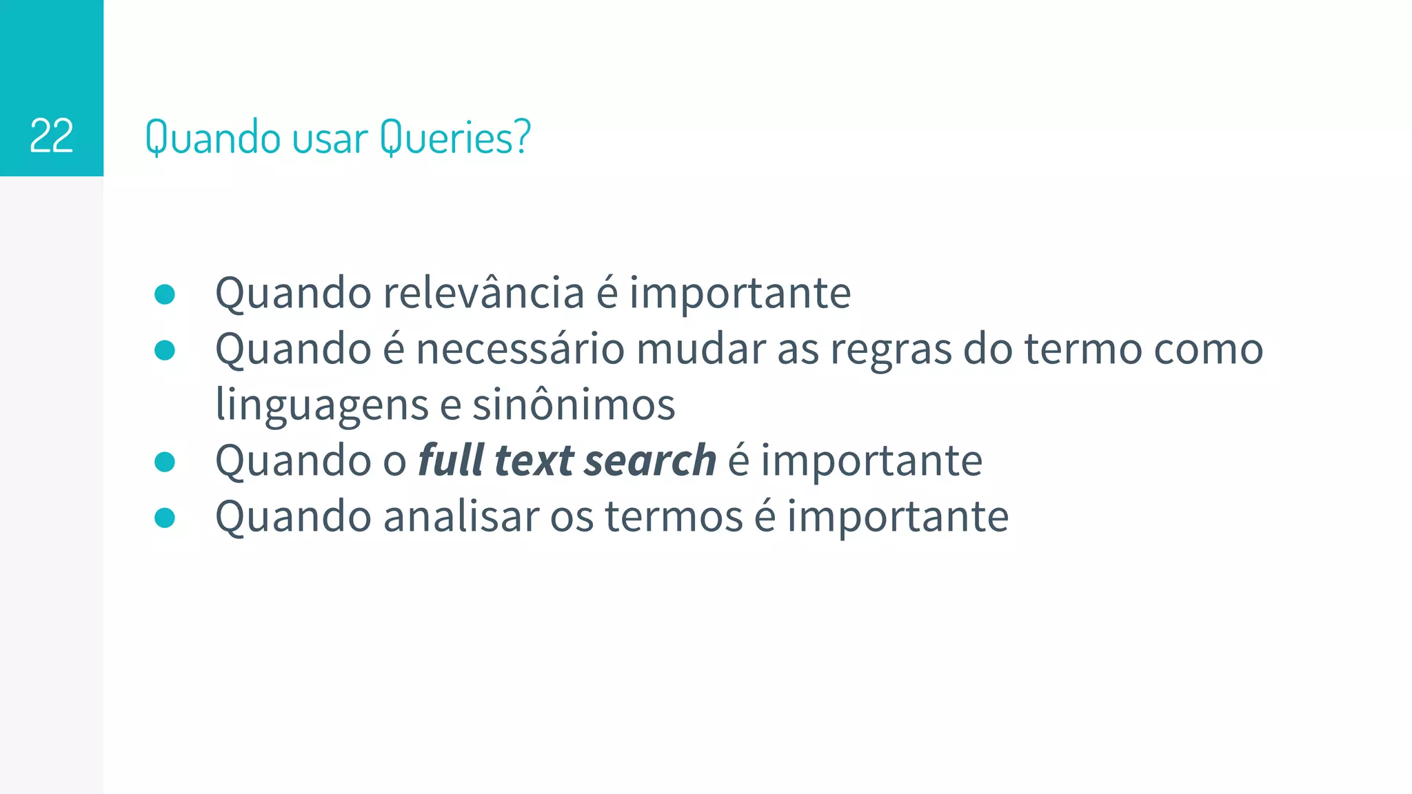 Quando usar Queries?
● Quando relevância é importante
● Quando é necessário mudar as regras do termo como
linguagens e sinônimos
● Quando o full text search é importante
● Quando analisar os termos é importante
22
 