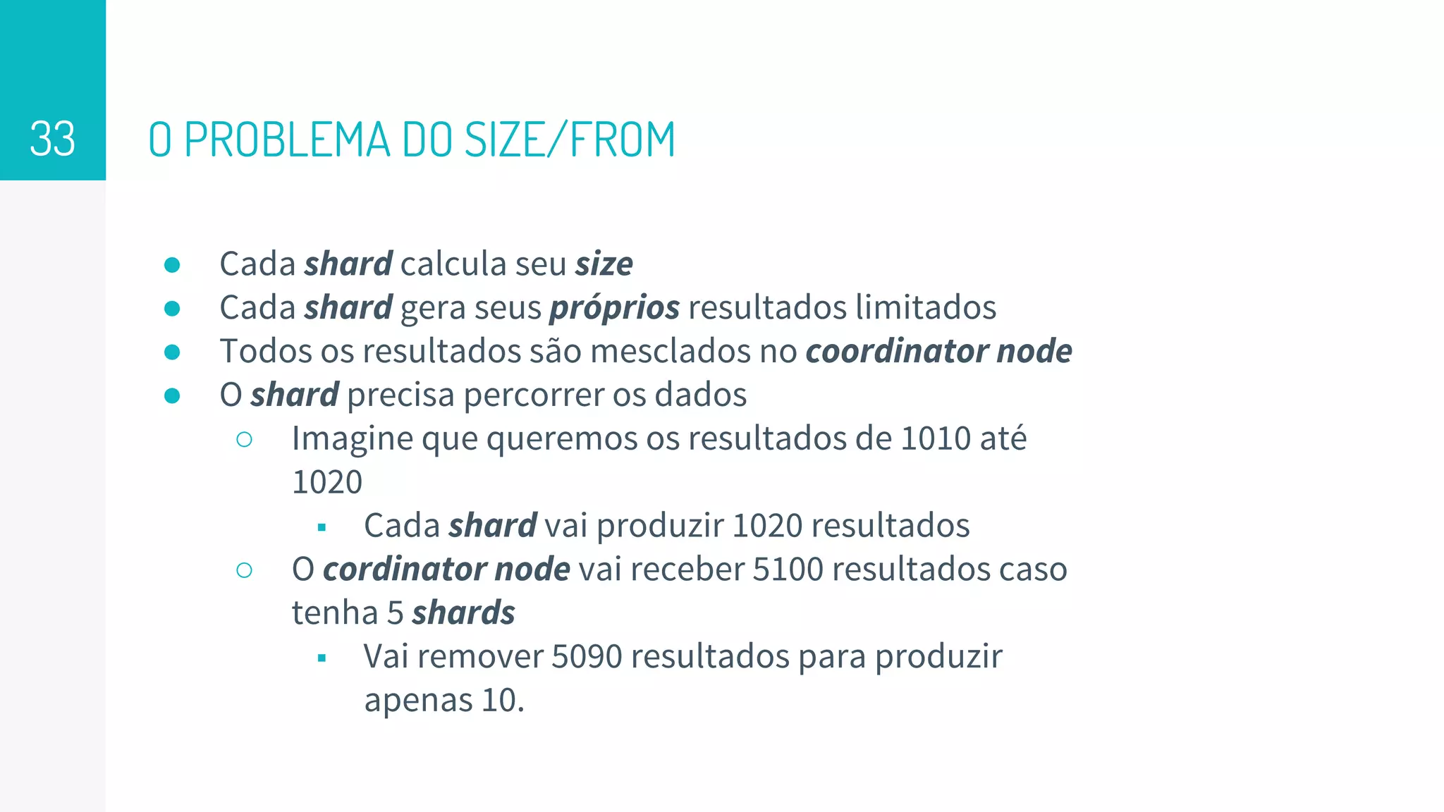 O PROBLEMA DO SIZE/FROM
● Cada shard calcula seu size
● Cada shard gera seus próprios resultados limitados
● Todos os resultados são mesclados no coordinator node
● O shard precisa percorrer os dados
○ Imagine que queremos os resultados de 1010 até
1020
■ Cada shard vai produzir 1020 resultados
○ O cordinator node vai receber 5100 resultados caso
tenha 5 shards
■ Vai remover 5090 resultados para produzir
apenas 10.
33
 
