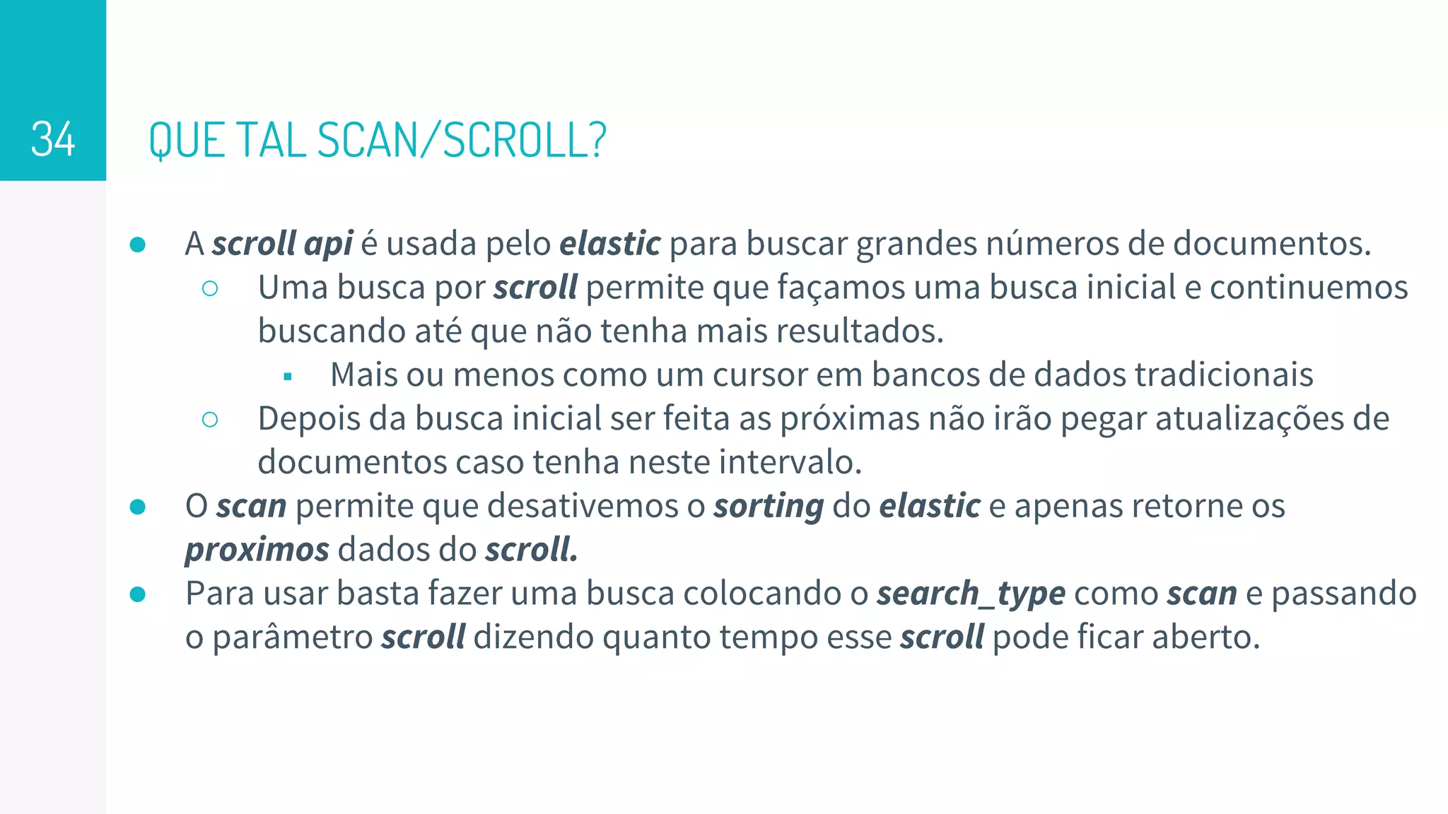 QUE TAL SCAN/SCROLL?
● A scroll api é usada pelo elastic para buscar grandes números de documentos.
○ Uma busca por scroll permite que façamos uma busca inicial e continuemos
buscando até que não tenha mais resultados.
■ Mais ou menos como um cursor em bancos de dados tradicionais
○ Depois da busca inicial ser feita as próximas não irão pegar atualizações de
documentos caso tenha neste intervalo.
● O scan permite que desativemos o sorting do elastic e apenas retorne os
proximos dados do scroll.
● Para usar basta fazer uma busca colocando o search_type como scan e passando
o parâmetro scroll dizendo quanto tempo esse scroll pode ficar aberto.
34
 