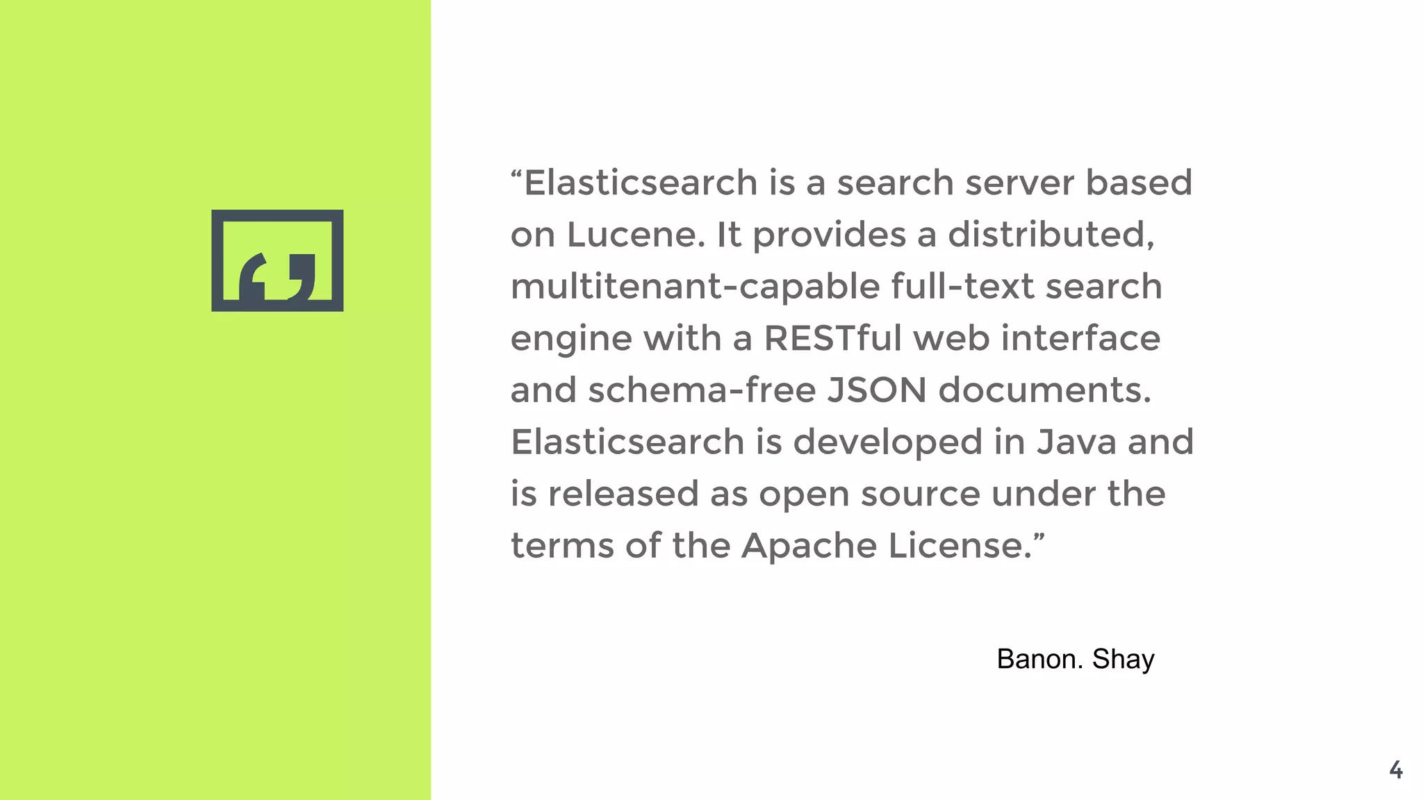 ‘’
“Elasticsearch is a search server based
on Lucene. It provides a distributed,
multitenant-capable full-text search
engine with a RESTful web interface
and schema-free JSON documents.
Elasticsearch is developed in Java and
is released as open source under the
terms of the Apache License.”
Banon. Shay
4
 