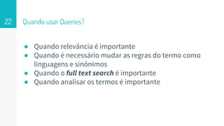 Quando usar Queries?
● Quando relevância é importante
● Quando é necessário mudar as regras do termo como
linguagens e sinônimos
● Quando o full text search é importante
● Quando analisar os termos é importante
22
 