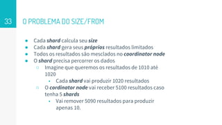 O PROBLEMA DO SIZE/FROM
● Cada shard calcula seu size
● Cada shard gera seus próprios resultados limitados
● Todos os resultados são mesclados no coordinator node
● O shard precisa percorrer os dados
○ Imagine que queremos os resultados de 1010 até
1020
■ Cada shard vai produzir 1020 resultados
○ O cordinator node vai receber 5100 resultados caso
tenha 5 shards
■ Vai remover 5090 resultados para produzir
apenas 10.
33
 