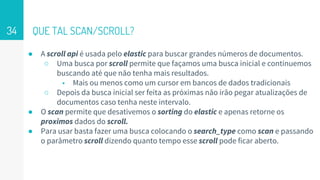 QUE TAL SCAN/SCROLL?
● A scroll api é usada pelo elastic para buscar grandes números de documentos.
○ Uma busca por scroll permite que façamos uma busca inicial e continuemos
buscando até que não tenha mais resultados.
■ Mais ou menos como um cursor em bancos de dados tradicionais
○ Depois da busca inicial ser feita as próximas não irão pegar atualizações de
documentos caso tenha neste intervalo.
● O scan permite que desativemos o sorting do elastic e apenas retorne os
proximos dados do scroll.
● Para usar basta fazer uma busca colocando o search_type como scan e passando
o parâmetro scroll dizendo quanto tempo esse scroll pode ficar aberto.
34
 