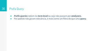 Prefix Query
● Prefix queries rodam no term level ou seja não passam por analyzers.
● Por padrão não geram relevância, é mais como um filtro do que uma query.
36
 