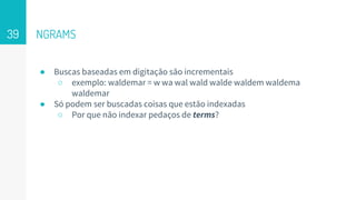 NGRAMS
● Buscas baseadas em digitação são incrementais
○ exemplo: waldemar = w wa wal wald walde waldem waldema
waldemar
● Só podem ser buscadas coisas que estão indexadas
○ Por que não indexar pedaços de terms?
39
 
