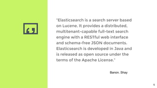‘’
“Elasticsearch is a search server based
on Lucene. It provides a distributed,
multitenant-capable full-text search
engine with a RESTful web interface
and schema-free JSON documents.
Elasticsearch is developed in Java and
is released as open source under the
terms of the Apache License.”
Banon. Shay
4
 