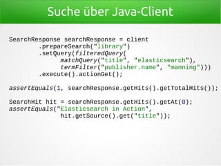Suche über Java-Client
SearchResponse searchResponse = client
.prepareSearch("library")
.setQuery(filteredQuery(
matchQuery("title", "elasticsearch"),
termFilter("publisher.name", "manning")))
.execute().actionGet();
assertEquals(1, searchResponse.getHits().getTotalHits());
SearchHit hit = searchResponse.getHits().getAt(0);
assertEquals("Elasticsearch in Action",
hit.getSource().get("title"));
 