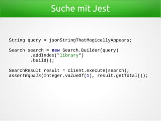 Suche mit Jest
String query = jsonStringThatMagicallyAppears;
Search search = new Search.Builder(query)
.addIndex("library")
.build();
SearchResult result = client.execute(search);
assertEquals(Integer.valueOf(1), result.getTotal());
 