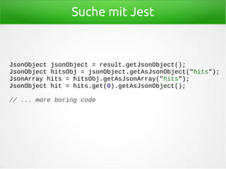 Suche mit Jest
JsonObject jsonObject = result.getJsonObject();
JsonObject hitsObj = jsonObject.getAsJsonObject("hits");
JsonArray hits = hitsObj.getAsJsonArray("hits");
JsonObject hit = hits.get(0).getAsJsonObject();
// ... more boring code
 
