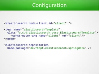 Configuration
<elasticsearch:node-client id="client" />
<bean name="elasticsearchTemplate"
class="o.s.d.elasticsearch.core.ElasticsearchTemplate">
<constructor-arg name="client" ref="client"/>
</bean>
<elasticsearch:repositories
base-package="de.fhopf.elasticsearch.springdata" />
 