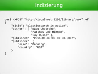 Indizierung
curl -XPOST "http://localhost:9200/library/book" -d'
{
"title": "Elasticsearch in Action",
"author": [ "Radu Gheorghe",
"Matthew Lee Hinman",
"Roy Russo" ],
"published": "2015-06-30T00:00:00.000Z",
"publisher": {
"name": "Manning",
"country": "USA"
}
}'
 