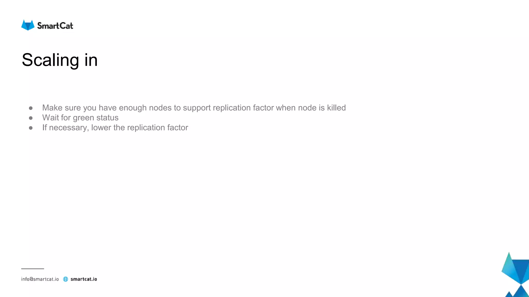 Scaling in
● Make sure you have enough nodes to support replication factor when node is killed
● Wait for green status
● If necessary, lower the replication factor
 