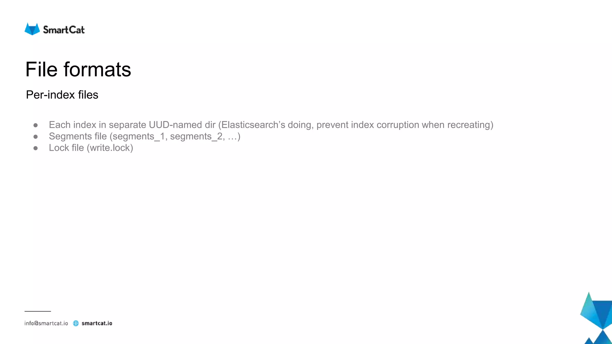 File formats
● Each index in separate UUD-named dir (Elasticsearch’s doing, prevent index corruption when recreating)
● Segments file (segments_1, segments_2, …)
● Lock file (write.lock)
Per-index files
 