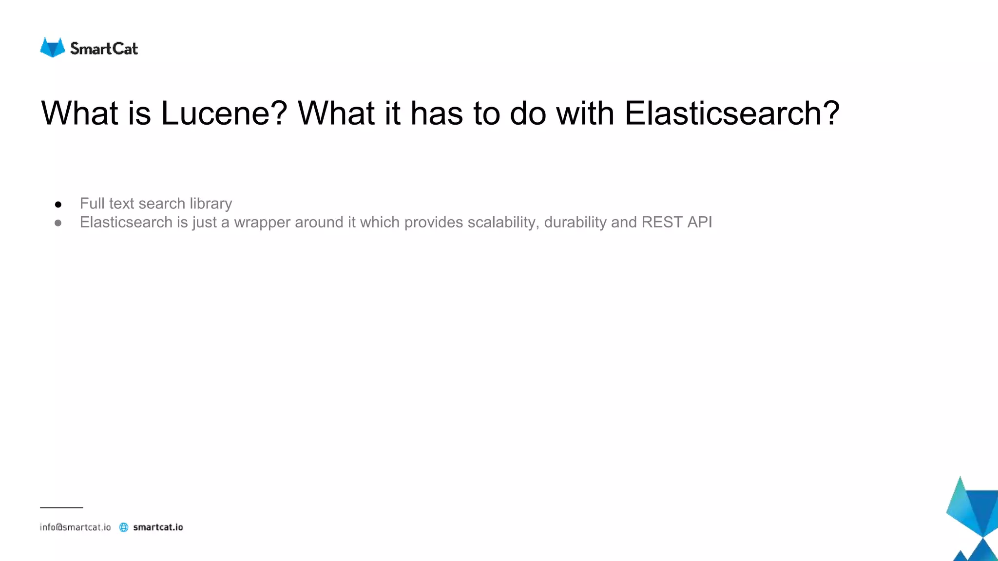 What is Lucene? What it has to do with Elasticsearch?
● Full text search library
● Elasticsearch is just a wrapper around it which provides scalability, durability and REST API
 