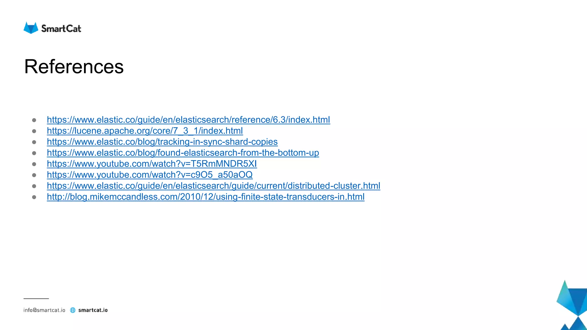 References
● https://www.elastic.co/guide/en/elasticsearch/reference/6.3/index.html
● https://lucene.apache.org/core/7_3_1/index.html
● https://www.elastic.co/blog/tracking-in-sync-shard-copies
● https://www.elastic.co/blog/found-elasticsearch-from-the-bottom-up
● https://www.youtube.com/watch?v=T5RmMNDR5XI
● https://www.youtube.com/watch?v=c9O5_a50aOQ
● https://www.elastic.co/guide/en/elasticsearch/guide/current/distributed-cluster.html
● http://blog.mikemccandless.com/2010/12/using-finite-state-transducers-in.html
 