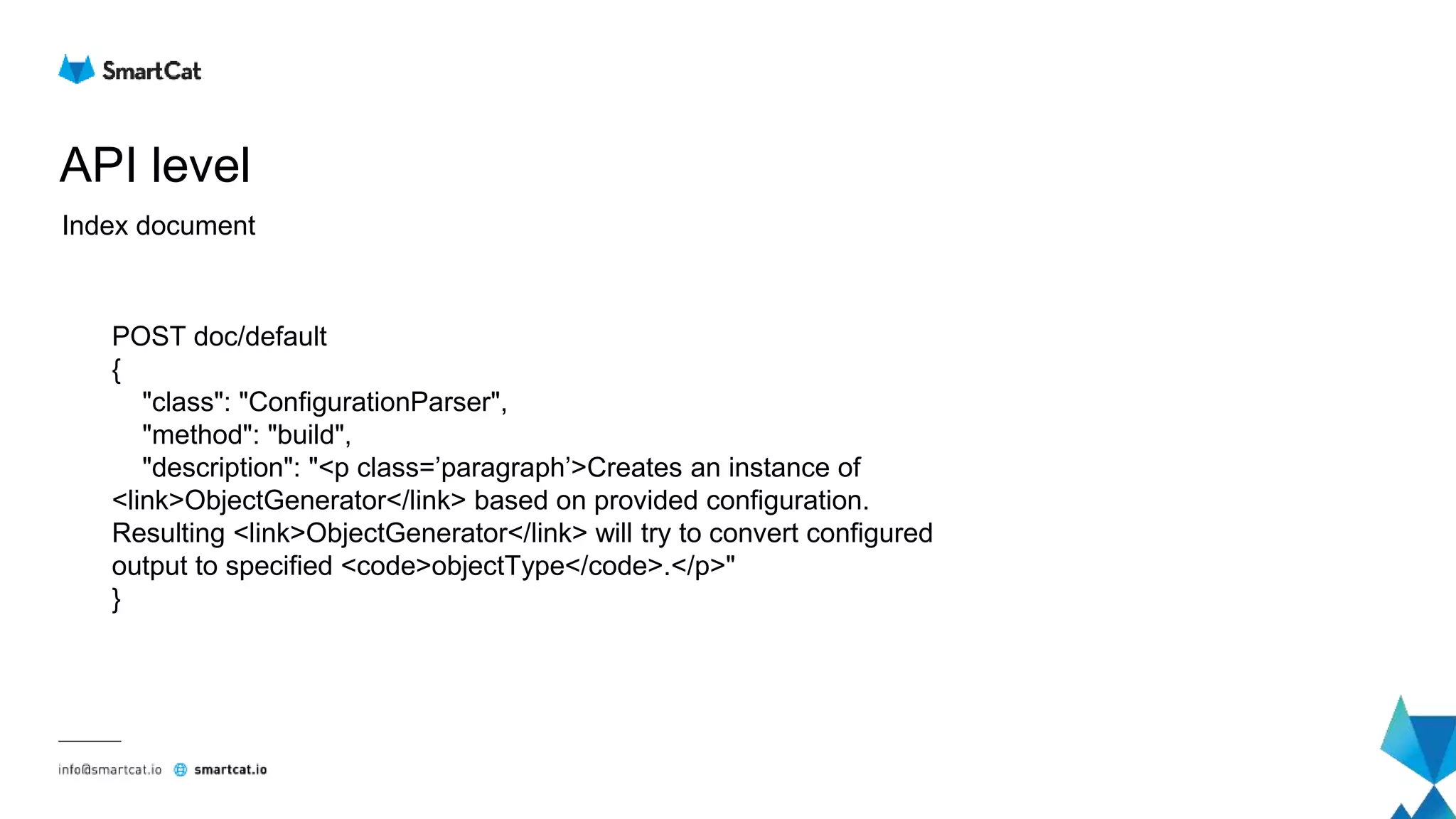 API level
Index document
POST doc/default
{
"class": "ConfigurationParser",
"method": "build",
"description": "<p class=’paragraph’>Creates an instance of
<link>ObjectGenerator</link> based on provided configuration.
Resulting <link>ObjectGenerator</link> will try to convert configured
output to specified <code>objectType</code>.</p>"
}
 