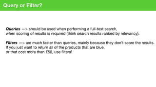 Query or Filter?
Queries —> should be used when performing a full-text search,  
when scoring of results is required (think search results ranked by relevancy). 
 
Filters —> are much faster than queries, mainly because they don’t score the results.  
If you just want to return all of the products that are blue,  
or that cost more than €50, use ﬁlters!
 