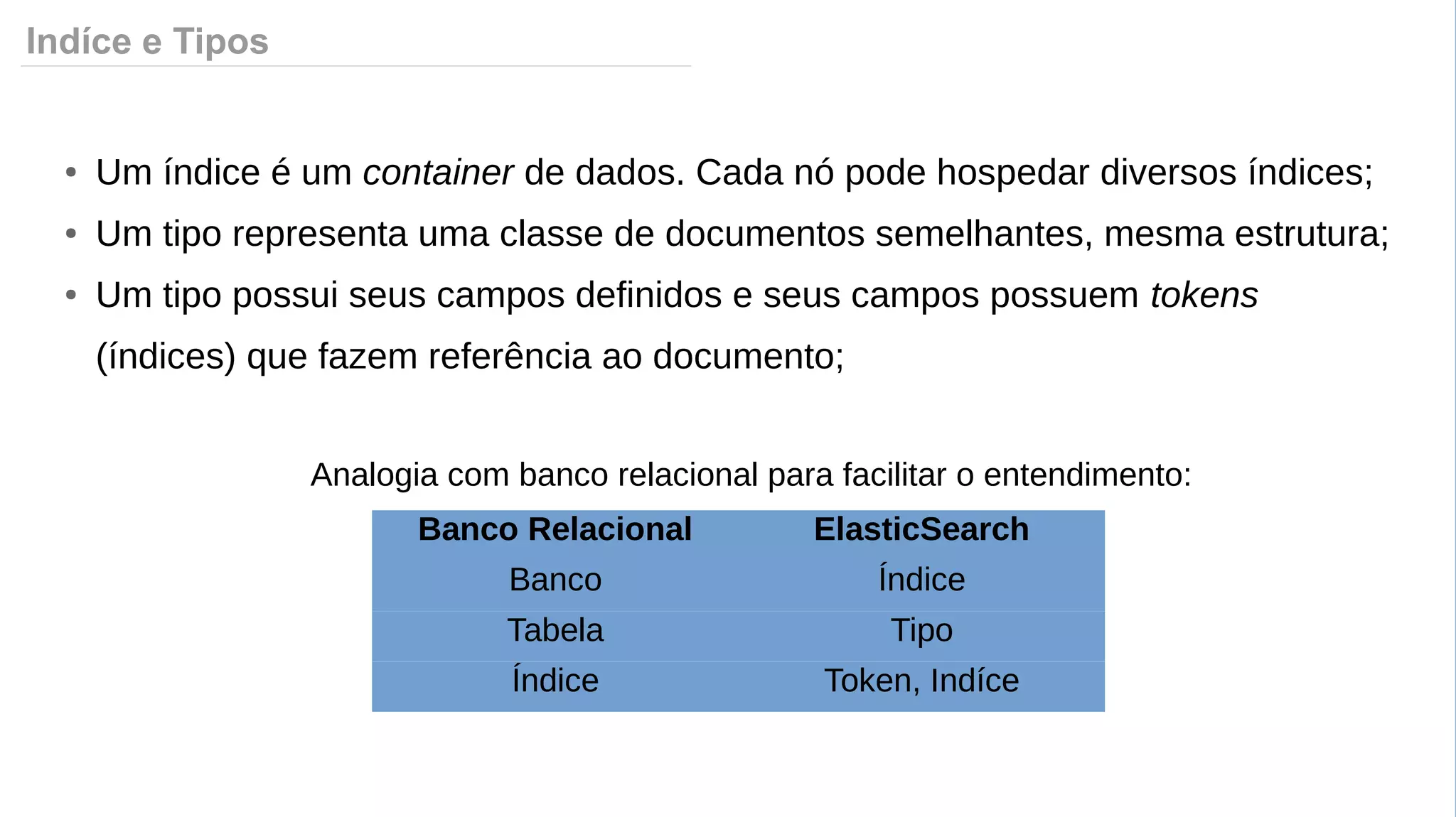 Indíce e Tipos
Banco Relacional ElasticSearch
Banco Índice
Tabela Tipo
Índice Token, Indíce
● Um índice é um container de dados. Cada nó pode hospedar diversos índices;
● Um tipo representa uma classe de documentos semelhantes, mesma estrutura;
● Um tipo possui seus campos definidos e seus campos possuem tokens
(índices) que fazem referência ao documento;
Analogia com banco relacional para facilitar o entendimento:
 
