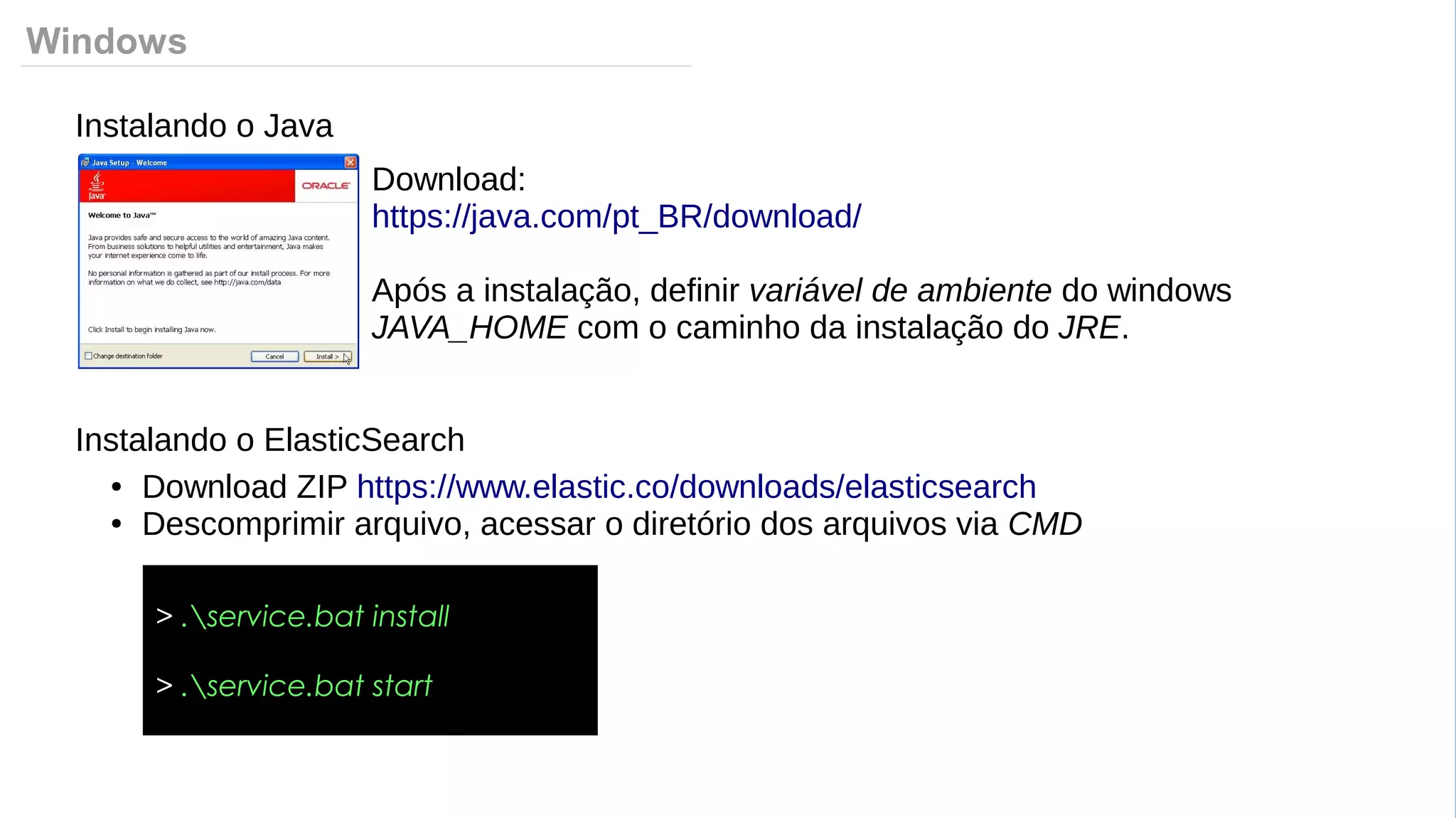 Windows
Instalando o Java
Download:
https://java.com/pt_BR/download/
Após a instalação, definir variável de ambiente do windows
JAVA_HOME com o caminho da instalação do JRE.
Instalando o ElasticSearch
● Download ZIP https://www.elastic.co/downloads/elasticsearch
● Descomprimir arquivo, acessar o diretório dos arquivos via CMD
> .service.bat install
> .service.bat start
 