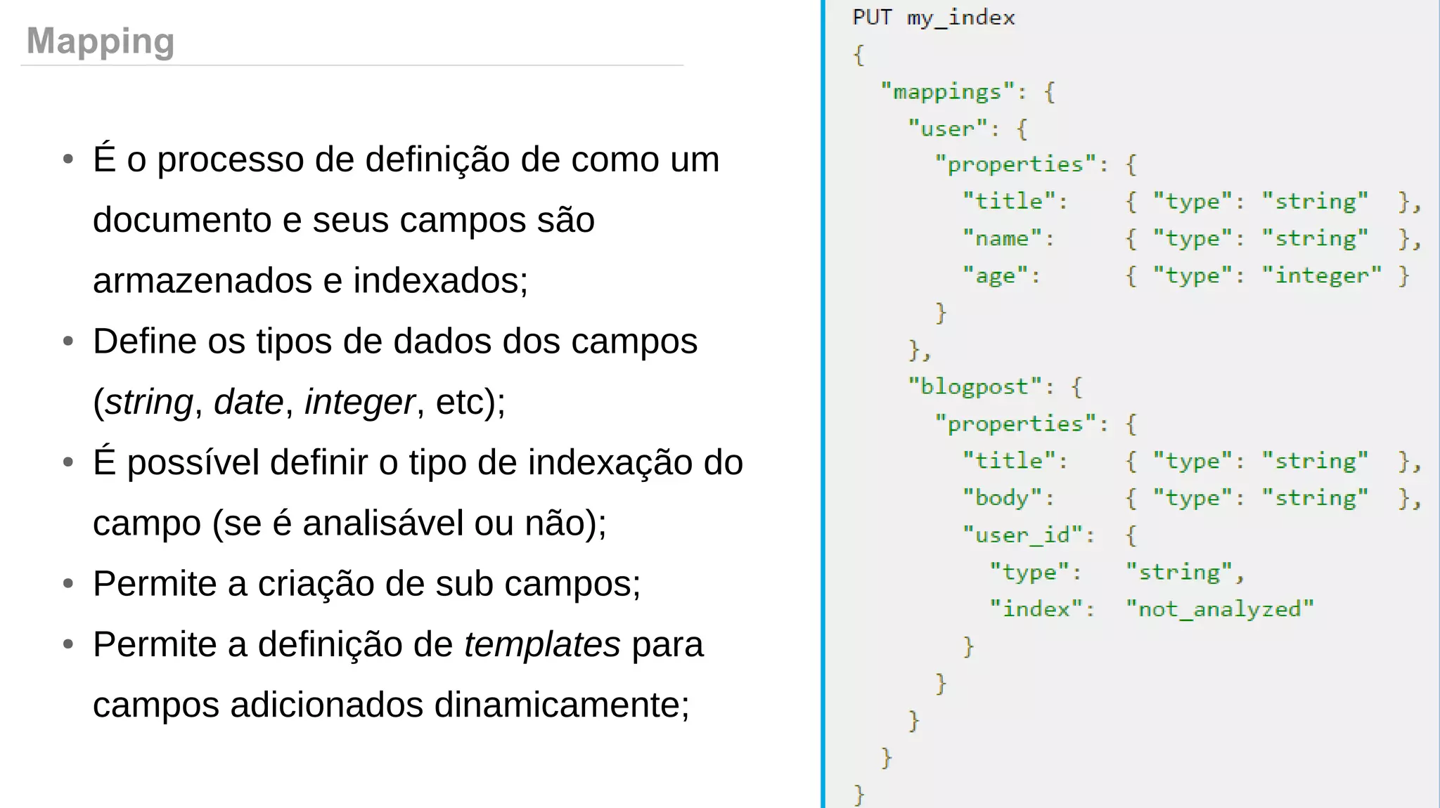 Mapping
● É o processo de definição de como um
documento e seus campos são
armazenados e indexados;
● Define os tipos de dados dos campos
(string, date, integer, etc);
● É possível definir o tipo de indexação do
campo (se é analisável ou não);
● Permite a criação de sub campos;
● Permite a definição de templates para
campos adicionados dinamicamente;
 