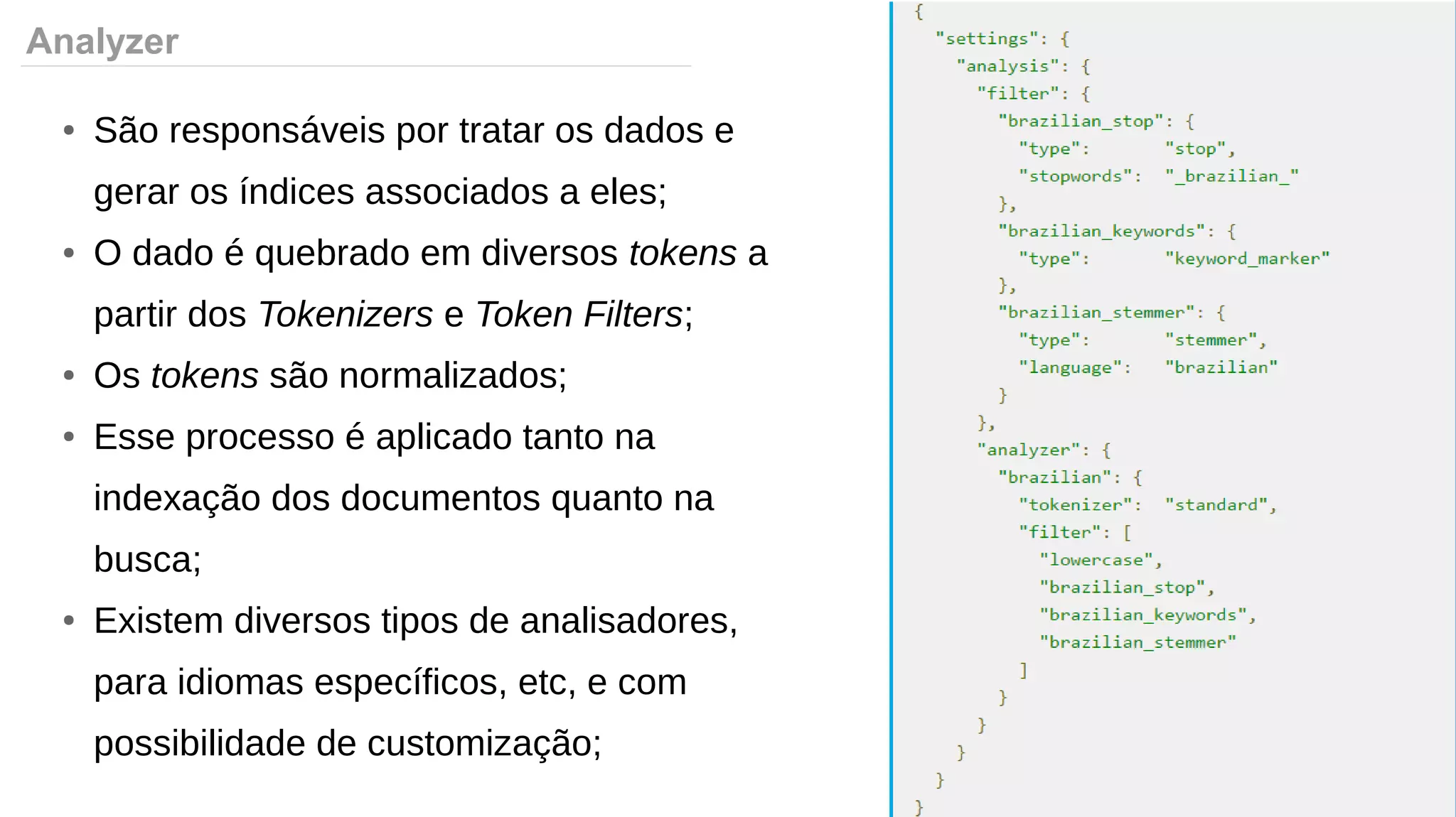 Analyzer
● São responsáveis por tratar os dados e
gerar os índices associados a eles;
● O dado é quebrado em diversos tokens a
partir dos Tokenizers e Token Filters;
● Os tokens são normalizados;
● Esse processo é aplicado tanto na
indexação dos documentos quanto na
busca;
● Existem diversos tipos de analisadores,
para idiomas específicos, etc, e com
possibilidade de customização;
 