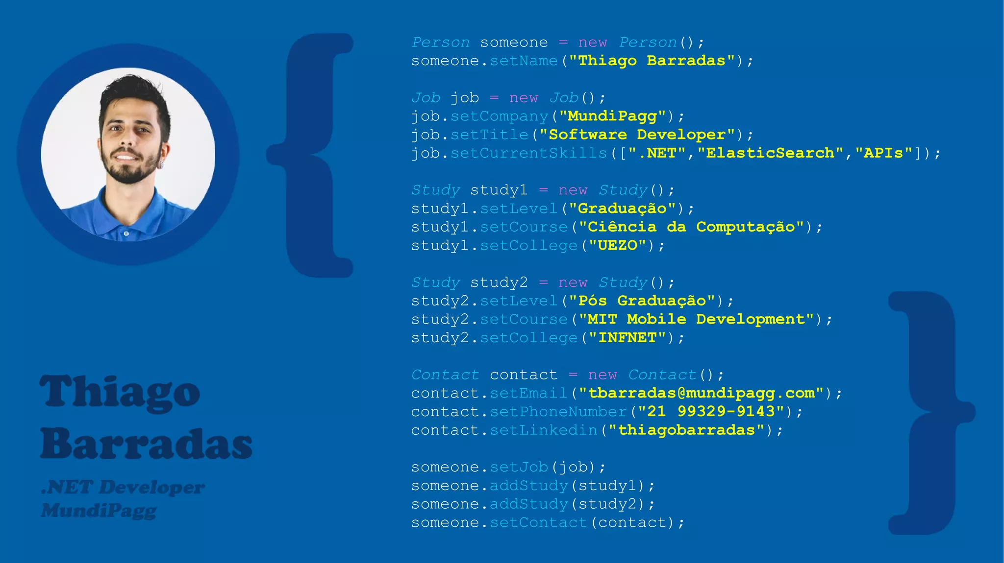 Person someone = new Person();
someone.setName("Thiago Barradas");
Job job = new Job();
job.setCompany("MundiPagg");
job.setTitle("Software Developer");
job.setCurrentSkills([".NET","ElasticSearch","APIs"]);
Study study1 = new Study();
study1.setLevel("Graduação");
study1.setCourse("Ciência da Computação");
study1.setCollege("UEZO");
Study study2 = new Study();
study2.setLevel("Pós Graduação");
study2.setCourse("MIT Mobile Development");
study2.setCollege("INFNET");
Contact contact = new Contact();
contact.setEmail("tbarradas@mundipagg.com");
contact.setPhoneNumber("21 99329-9143");
contact.setLinkedin("thiagobarradas");
someone.setJob(job);
someone.addStudy(study1);
someone.addStudy(study2);
someone.setContact(contact);
 