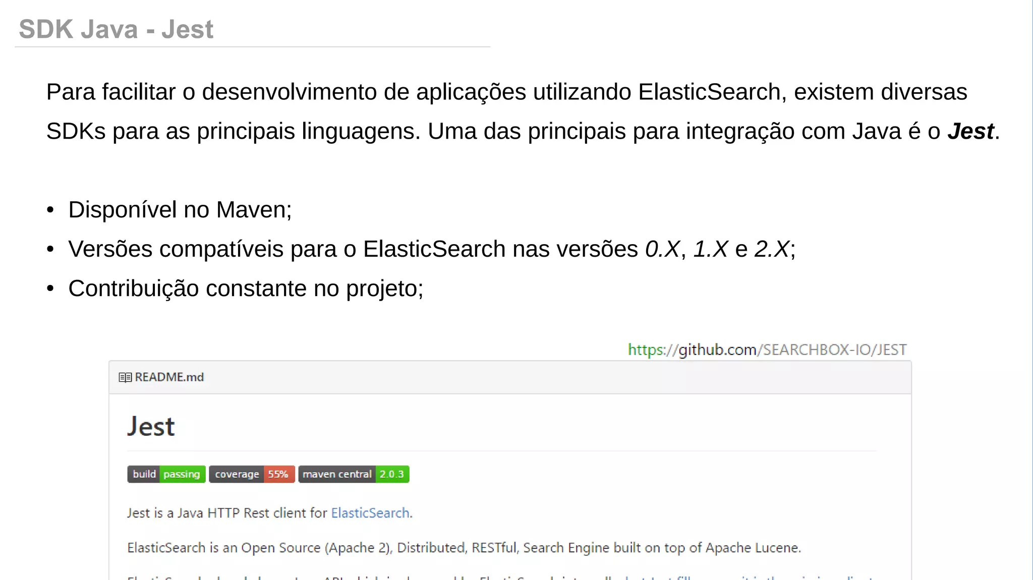 SDK Java - Jest
Para facilitar o desenvolvimento de aplicações utilizando ElasticSearch, existem diversas
SDKs para as principais linguagens. Uma das principais para integração com Java é o Jest.
● Disponível no Maven;
● Versões compatíveis para o ElasticSearch nas versões 0.X, 1.X e 2.X;
● Contribuição constante no projeto;
 