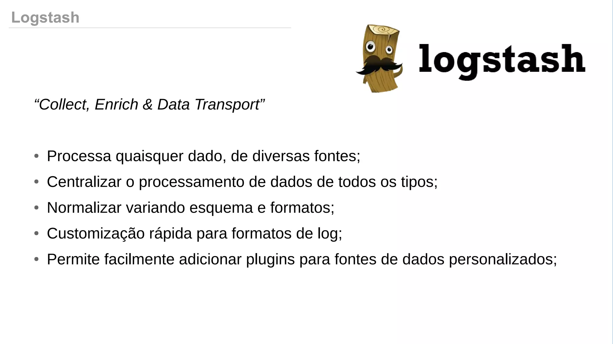 Logstash
“Collect, Enrich & Data Transport”
● Processa quaisquer dado, de diversas fontes;
● Centralizar o processamento de dados de todos os tipos;
● Normalizar variando esquema e formatos;
● Customização rápida para formatos de log;
● Permite facilmente adicionar plugins para fontes de dados personalizados;
 