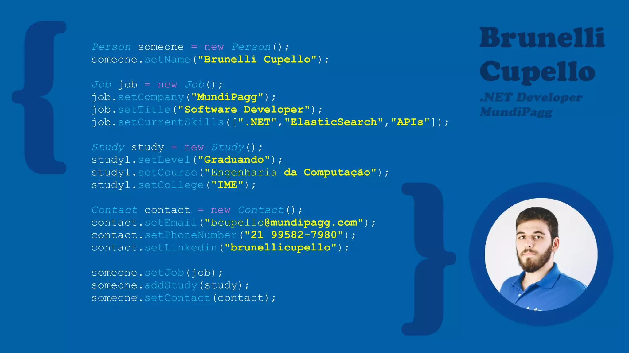 Person someone = new Person();
someone.setName("Brunelli Cupello");
Job job = new Job();
job.setCompany("MundiPagg");
job.setTitle("Software Developer");
job.setCurrentSkills([".NET","ElasticSearch","APIs"]);
Study study = new Study();
study1.setLevel("Graduando");
study1.setCourse("Engenharia da Computação");
study1.setCollege("IME");
Contact contact = new Contact();
contact.setEmail("bcupello@mundipagg.com");
contact.setPhoneNumber("21 99582-7980");
contact.setLinkedin("brunellicupello");
someone.setJob(job);
someone.addStudy(study);
someone.setContact(contact);
 
