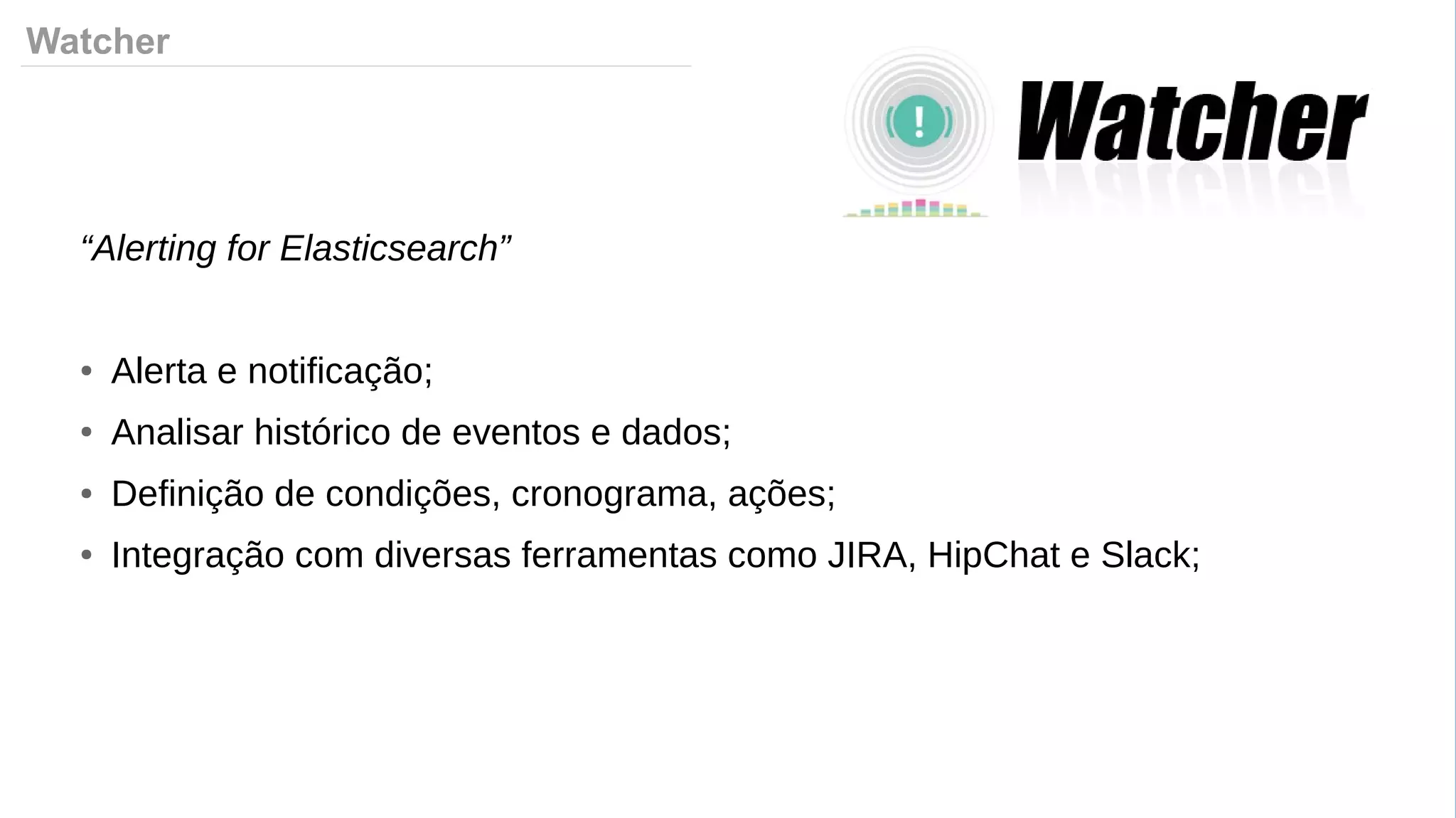 Watcher
“Alerting for Elasticsearch”
● Alerta e notificação;
● Analisar histórico de eventos e dados;
● Definição de condições, cronograma, ações;
● Integração com diversas ferramentas como JIRA, HipChat e Slack;
 