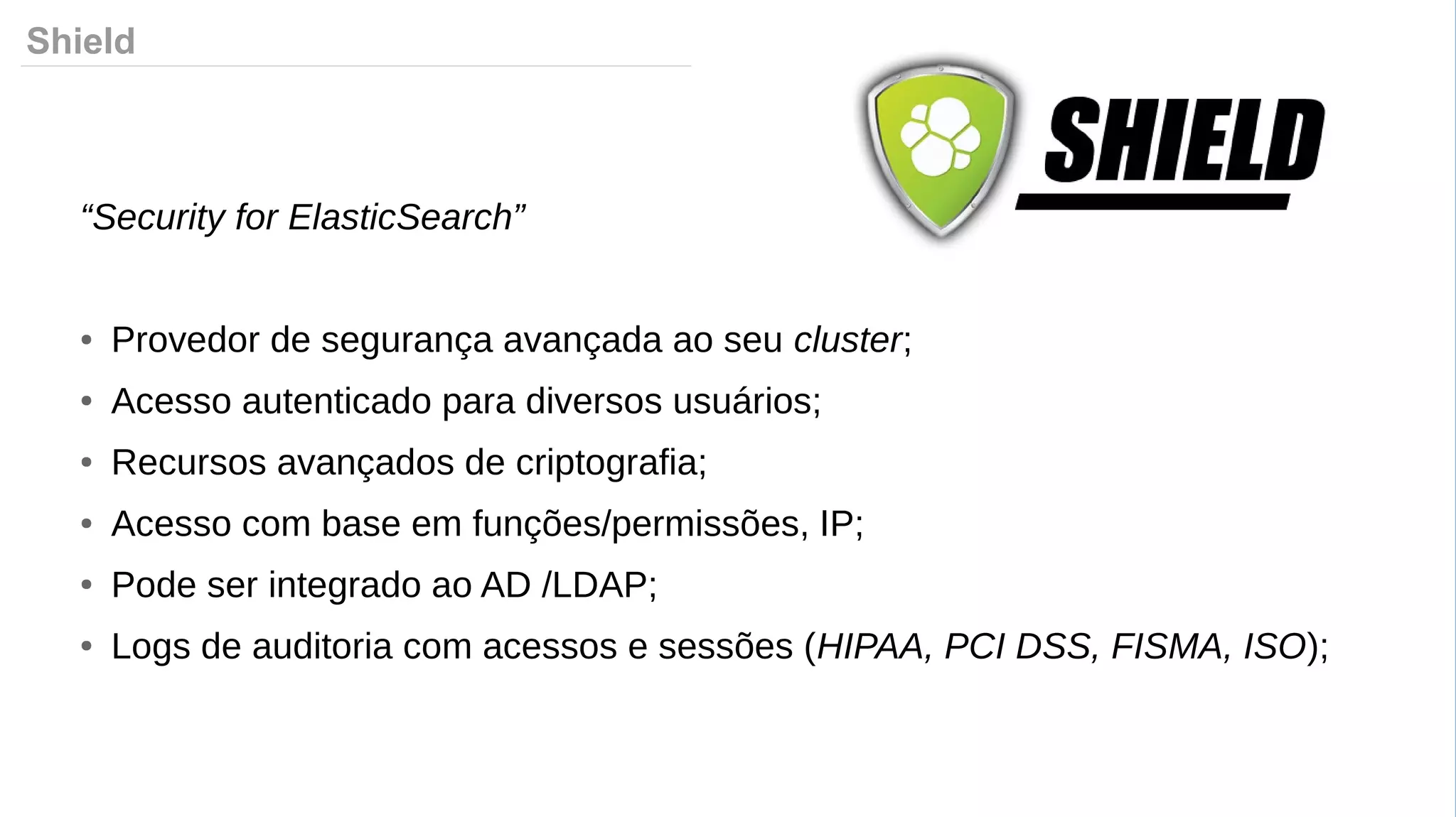 Shield
“Security for ElasticSearch”
● Provedor de segurança avançada ao seu cluster;
● Acesso autenticado para diversos usuários;
● Recursos avançados de criptografia;
● Acesso com base em funções/permissões, IP;
● Pode ser integrado ao AD /LDAP;
● Logs de auditoria com acessos e sessões (HIPAA, PCI DSS, FISMA, ISO);
 