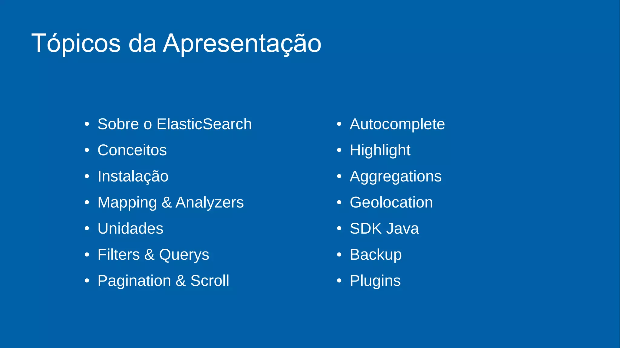 Tópicos da Apresentação
● Sobre o ElasticSearch
● Conceitos
● Instalação
● Mapping & Analyzers
● Unidades
● Filters & Querys
● Pagination & Scroll
● Autocomplete
● Highlight
● Aggregations
● Geolocation
● SDK Java
● Backup
● Plugins
 
