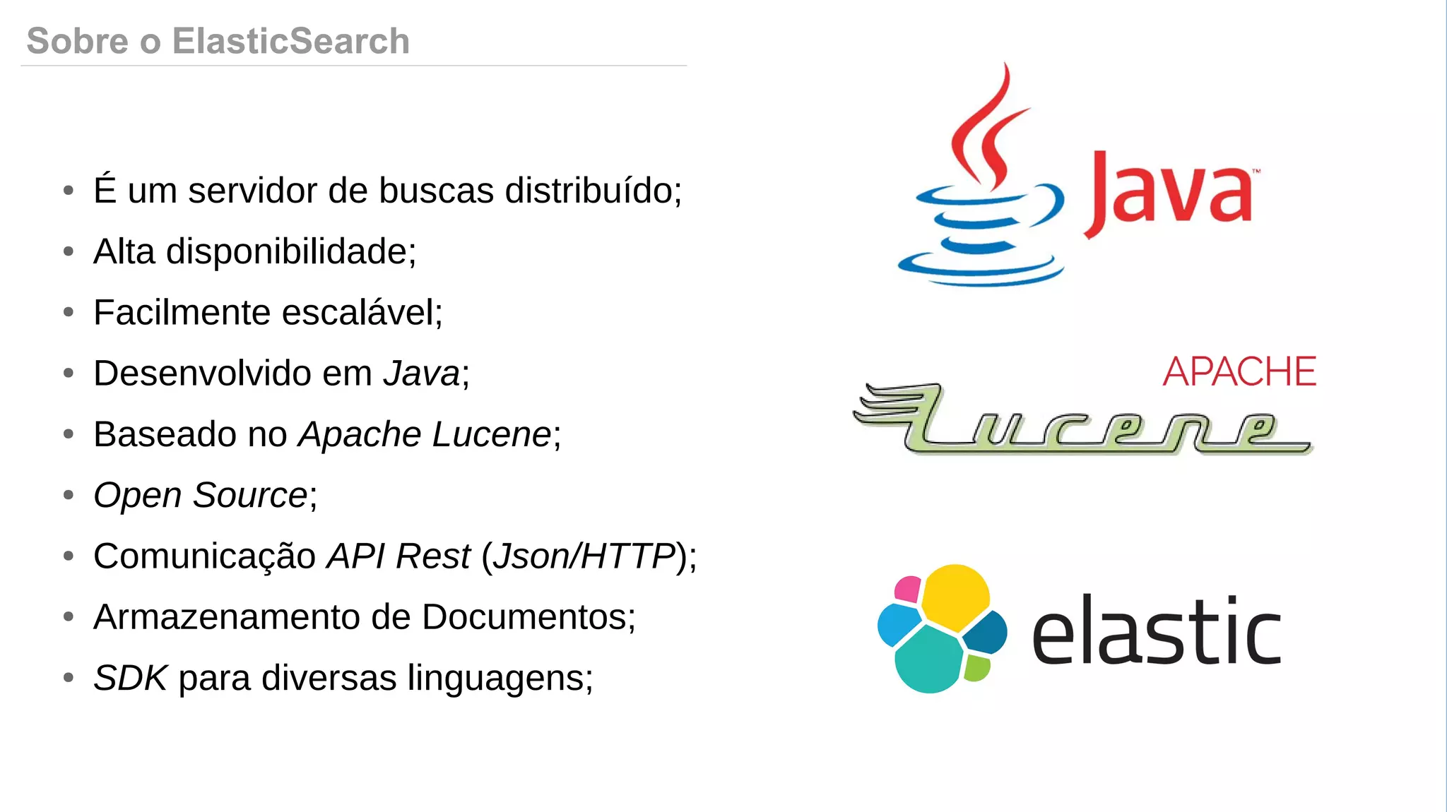 Sobre o ElasticSearch
● É um servidor de buscas distribuído;
● Alta disponibilidade;
● Facilmente escalável;
● Desenvolvido em Java;
● Baseado no Apache Lucene;
● Open Source;
● Comunicação API Rest (Json/HTTP);
● Armazenamento de Documentos;
● SDK para diversas linguagens;
 