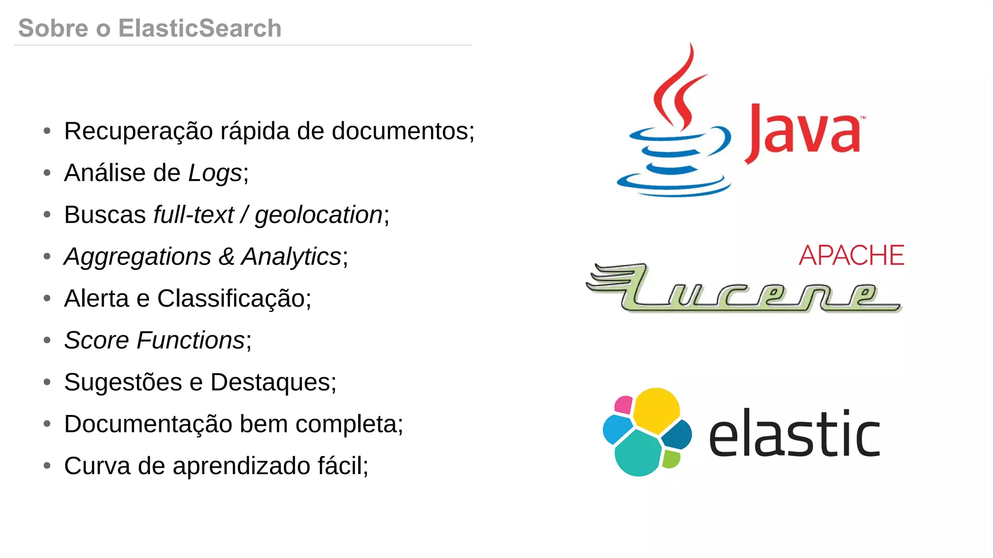 Sobre o ElasticSearch
● Recuperação rápida de documentos;
● Análise de Logs;
● Buscas full-text / geolocation;
● Aggregations & Analytics;
● Alerta e Classificação;
● Score Functions;
● Sugestões e Destaques;
● Documentação bem completa;
● Curva de aprendizado fácil;
 