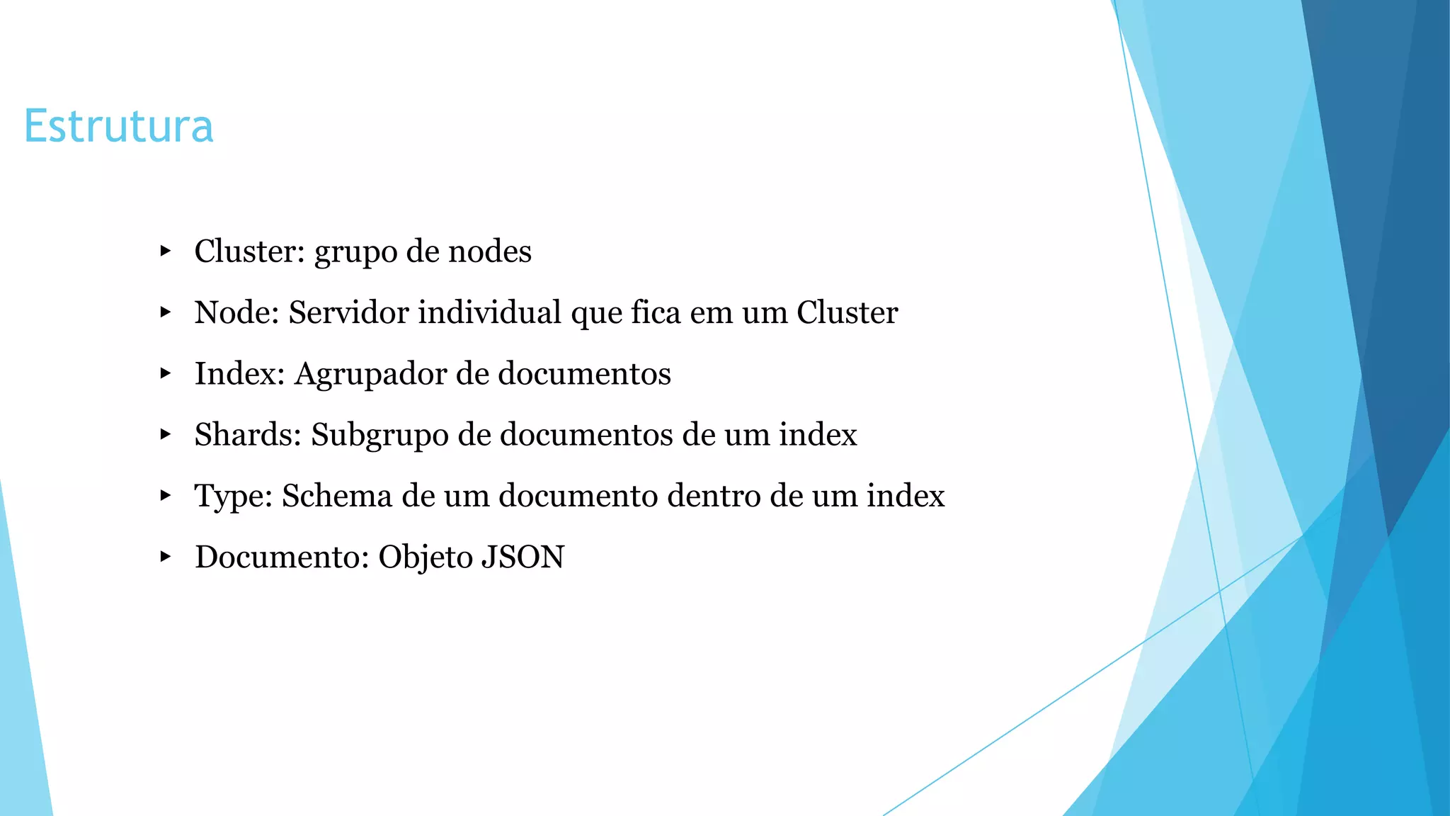 Estrutura
▸ Cluster: grupo de nodes
▸ Node: Servidor individual que fica em um Cluster
▸ Index: Agrupador de documentos
▸ Shards: Subgrupo de documentos de um index
▸ Type: Schema de um documento dentro de um index
▸ Documento: Objeto JSON
 
