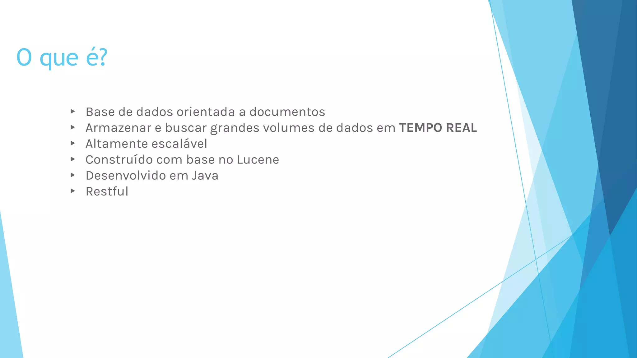 O que é?
▸ Base de dados orientada a documentos
▸ Armazenar e buscar grandes volumes de dados em TEMPO REAL
▸ Altamente escalável
▸ Construído com base no Lucene
▸ Desenvolvido em Java
▸ Restful
 