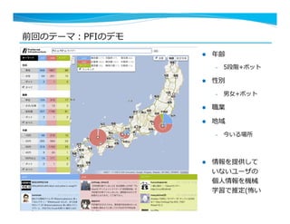 前回のテーマ：PFIのデモ
4
l  年年齢
–  5段階+ボット
l  性別
–  男⼥女女+ボット
l  職業
l  地域
–  今いる場所
l  情報を提供して
いないユーザの
個⼈人情報を機械
学習で推定(怖い
 