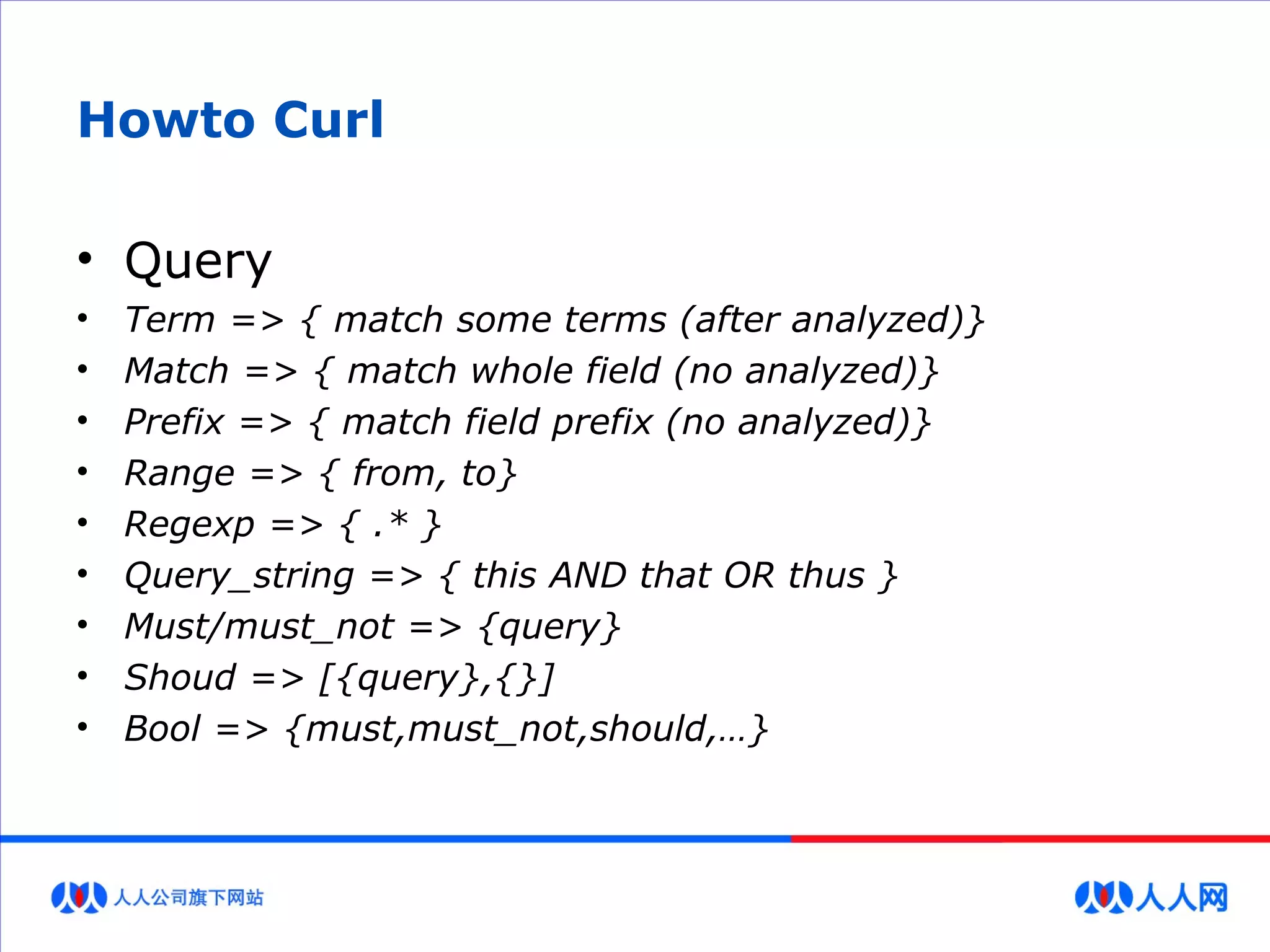 Howto Curl
• Query
• Term => { match some terms (after analyzed)}
• Match => { match whole field (no analyzed)}
• Prefix => { match field prefix (no analyzed)}
• Range => { from, to}
• Regexp => { .* }
• Query_string => { this AND that OR thus }
• Must/must_not => {query}
• Shoud => [{query},{}]
• Bool => {must,must_not,should,…}
 