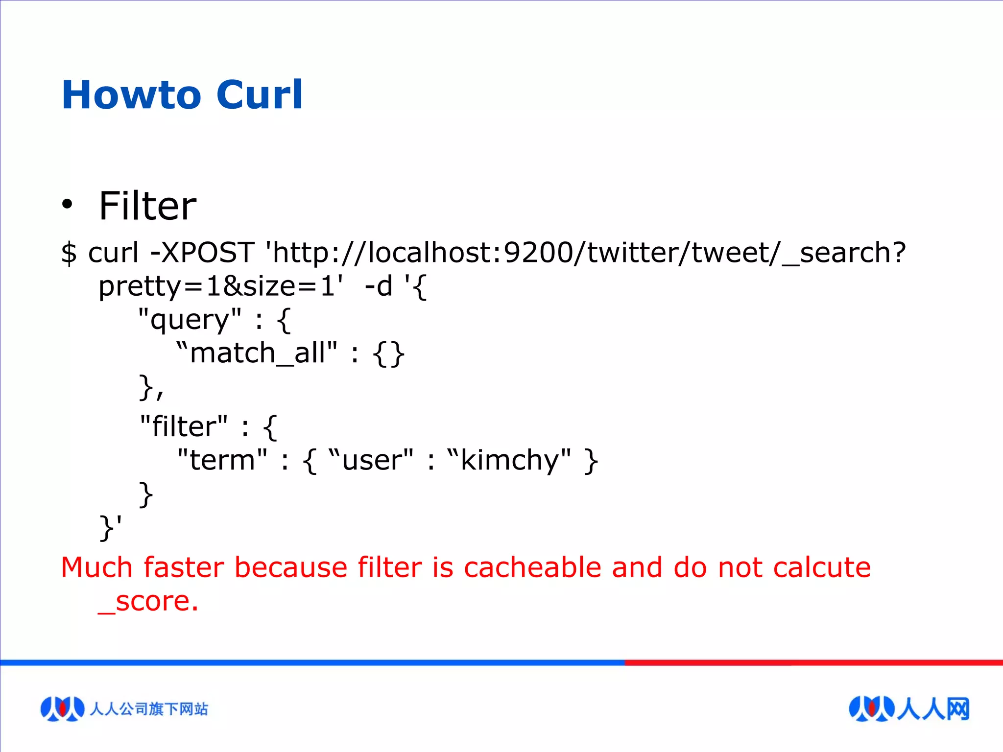 Howto Curl
• Filter
$ curl -XPOST 'http://localhost:9200/twitter/tweet/_search?
pretty=1&size=1' -d '{
"query" : {
“match_all" : {}
},
"filter" : {
"term" : { “user" : “kimchy" }
}
}'
Much faster because filter is cacheable and do not calcute
_score.
 