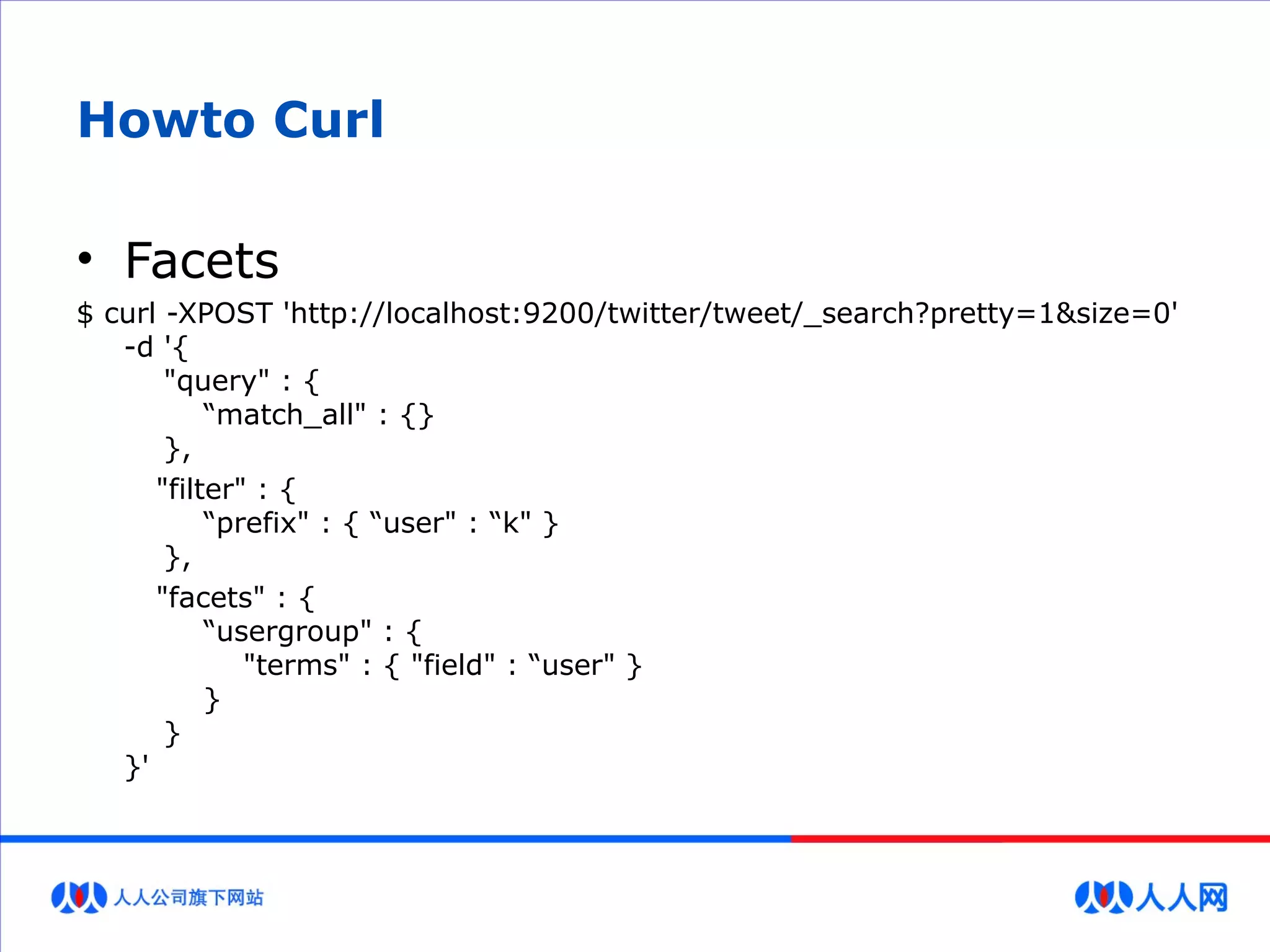 Howto Curl
• Facets
$ curl -XPOST 'http://localhost:9200/twitter/tweet/_search?pretty=1&size=0'
-d '{
"query" : {
“match_all" : {}
},
"filter" : {
“prefix" : { “user" : “k" }
},
"facets" : {
“usergroup" : {
"terms" : { "field" : “user" }
}
}
}'
 